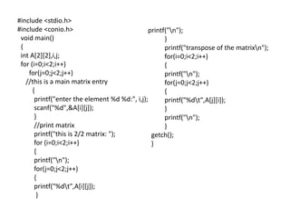 #include <stdio.h>
#include <conio.h>
void main()
{
int A[2][2],i,j;
for (i=0;i<2;i++)
for(j=0;j<2;j++)
//this is a main matrix entry
{
printf("enter the element %d %d:", i,j);
scanf("%d",&A[i][j]);
}
//print matrix
printf("this is 2/2 matrix: ");
for (i=0;i<2;i++)
{
printf("n");
for(j=0;j<2;j++)
{
printf("%dt",A[i][j]);
}
printf("n");
}
printf("transpose of the matrixn");
for(i=0;i<2;i++)
{
printf("n");
for(j=0;j<2;j++)
{
printf("%dt",A[j][i]);
}
printf("n");
}
getch();
}
 