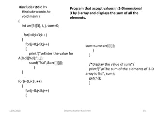 12/4/2020 Dharma Kumari Kalakheti 35
#include<stdio.h>
#include<conio.h>
void main()
{
int arr[3][3], i, j, sum=0;
for(i=0;i<3;i++)
{
for(j=0;j<3;j++)
{
printf("nEnter the value for
A[%d][%d]:",i,j);
scanf("%d",&arr[i][j]);
}
}
for(i=0;i<3;i++)
{
for(j=0;j<3;j++)
{
sum=sum+arr[i][j];
}
}
/*Display the value of sum*/
printf("nThe sum of the elements of 2-D
array is %d", sum);
getch();
}
Program that accept values in 2-Dimensional
3 by 3 array and displays the sum of all the
elements.
 