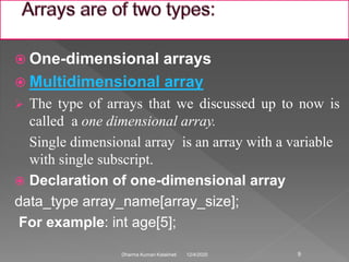  One-dimensional arrays
 Multidimensional array
 The type of arrays that we discussed up to now is
called a one dimensional array.
Single dimensional array is an array with a variable
with single subscript.
 Declaration of one-dimensional array
data_type array_name[array_size];
For example: int age[5];
12/4/2020Dharma Kumari Kalakheti 9
 