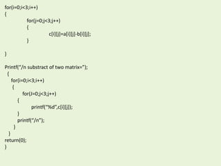 for(i=0;i<3;i++)
{
for(j=0;j<3;j++)
{
c[i][j]=a[i][j]-b[i][j];
}
}
Printf(“/n substract of two matrix=”);
{
for(i=0;i<3;i++)
{
for(J=0;j<3;j++)
{
printf(“%d”,c[i][j]);
}
printf(“/n”);
}
}
return(0);
}
 