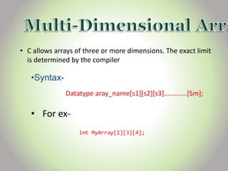 • C allows arrays of three or more dimensions. The exact limit
is determined by the compiler
•Syntax-
Datatype aray_name[s1][s2][s3]………….[Sm];
• For ex-
int MyArray[2][3][4];
 