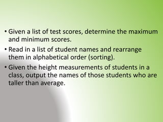 • Given a list of test scores, determine the maximum
and minimum scores.
• Read in a list of student names and rearrange
them in alphabetical order (sorting).
• Given the height measurements of students in a
class, output the names of those students who are
taller than average.
 