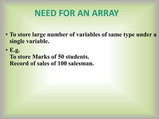 NEED FOR AN ARRAY
• To store large number of variables of same type under a
single variable.
• E.g.
To store Marks of 50 students.
Record of sales of 100 salesman.
 