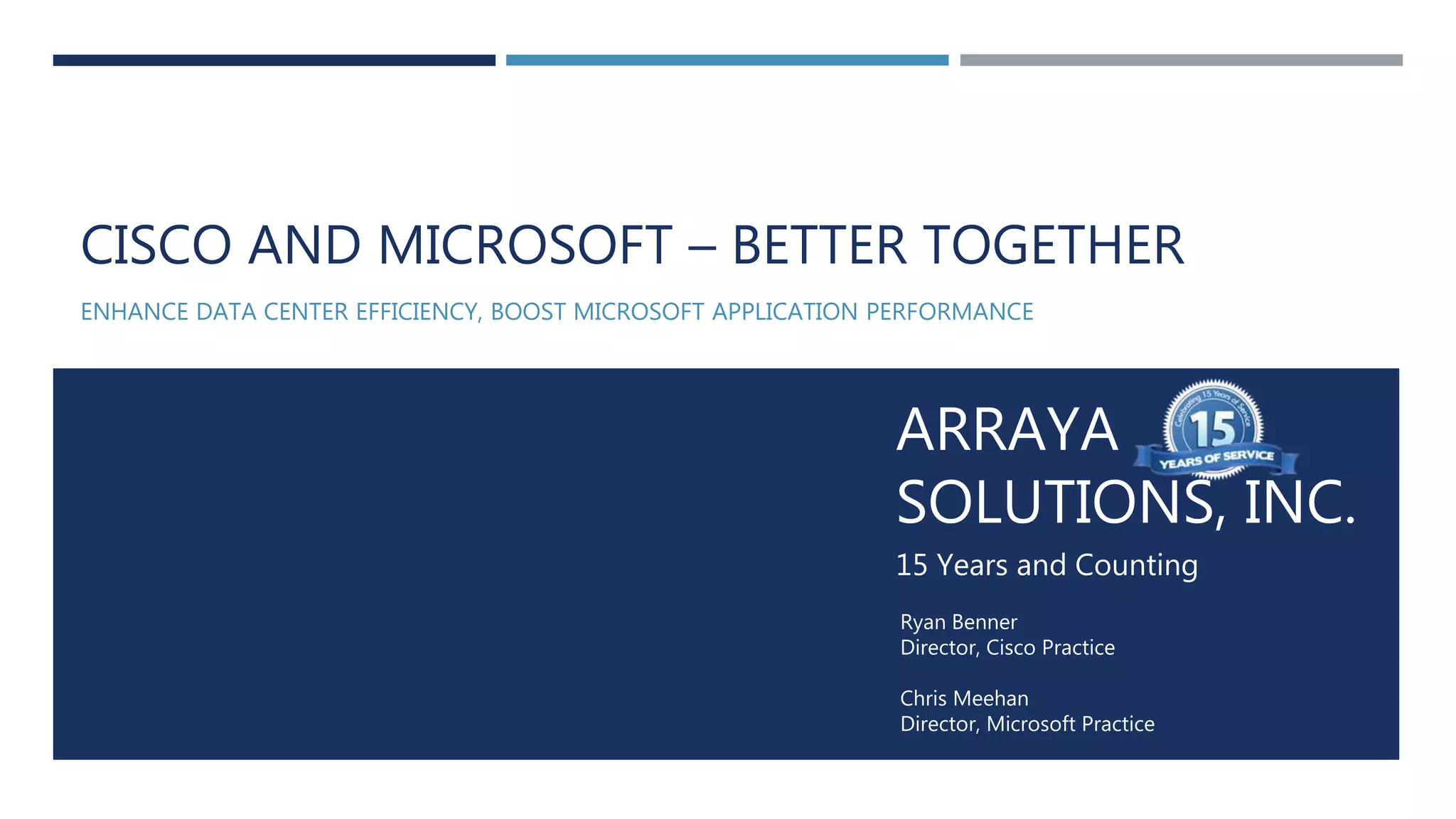 Arraya Solutions Confidential
ARRAYA
SOLUTIONS, INC.
15 Years and Counting
Ryan Benner
Director, Cisco Practice
Chris Meehan
Director, Microsoft Practice
CISCO AND MICROSOFT – BETTER TOGETHER
ENHANCE DATA CENTER EFFICIENCY, BOOST MICROSOFT APPLICATION PERFORMANCE
 