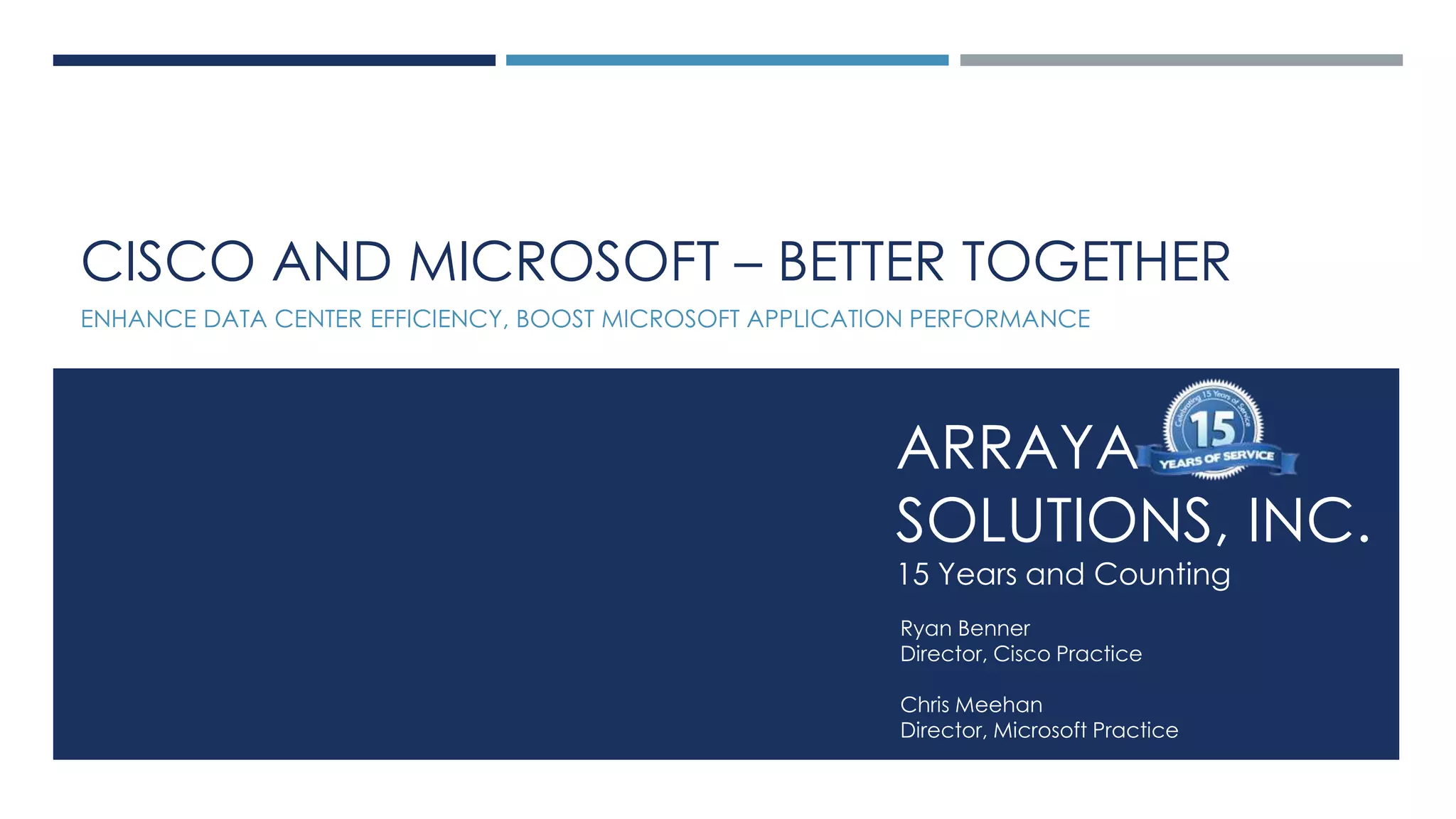Arraya Solutions Confidential
ARRAYA
SOLUTIONS, INC.
15 Years and Counting
Ryan Benner
Director, Cisco Practice
Chris Meehan
Director, Microsoft Practice
CISCO AND MICROSOFT – BETTER TOGETHER
ENHANCE DATA CENTER EFFICIENCY, BOOST MICROSOFT APPLICATION PERFORMANCE
 