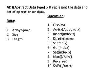 ADT(Abstract Data type) :- It represent the data and
set of operation on data.
Data:-
1. Array Space
2. Size
3. Length
Operation:-
1. Display()
2. Add(x)/append(x)
3. Insert(index x)
4. Delete(index)
5. Search(x)
6. Get(index)
7. Set(index x)
8. Max()/Min()
9. Reverse()
10. Shift()/rotate
 