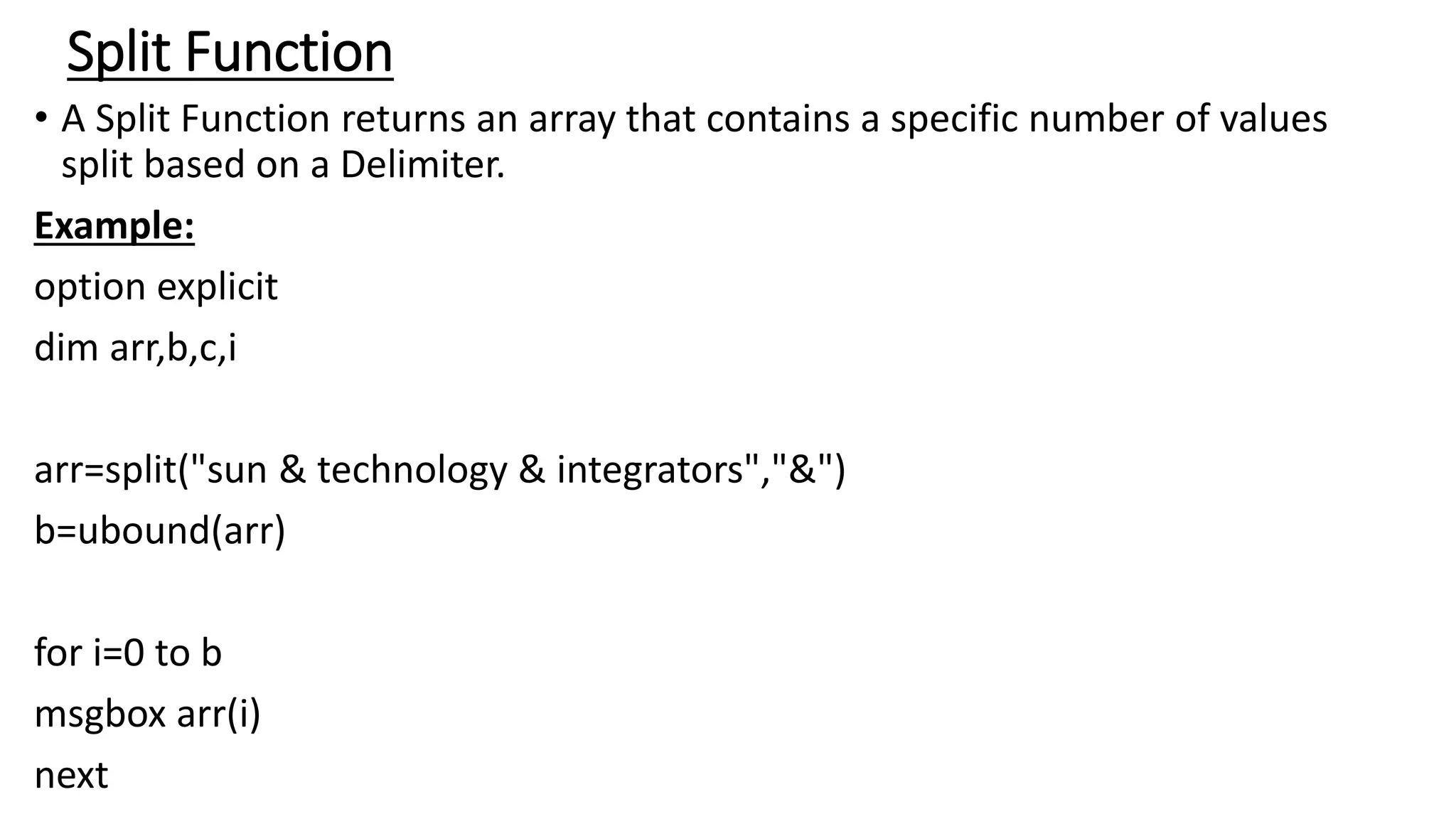 Split Function
• A Split Function returns an array that contains a specific number of values
split based on a Delimiter.
Example:
option explicit
dim arr,b,c,i
arr=split("sun & technology & integrators","&")
b=ubound(arr)
for i=0 to b
msgbox arr(i)
next
 