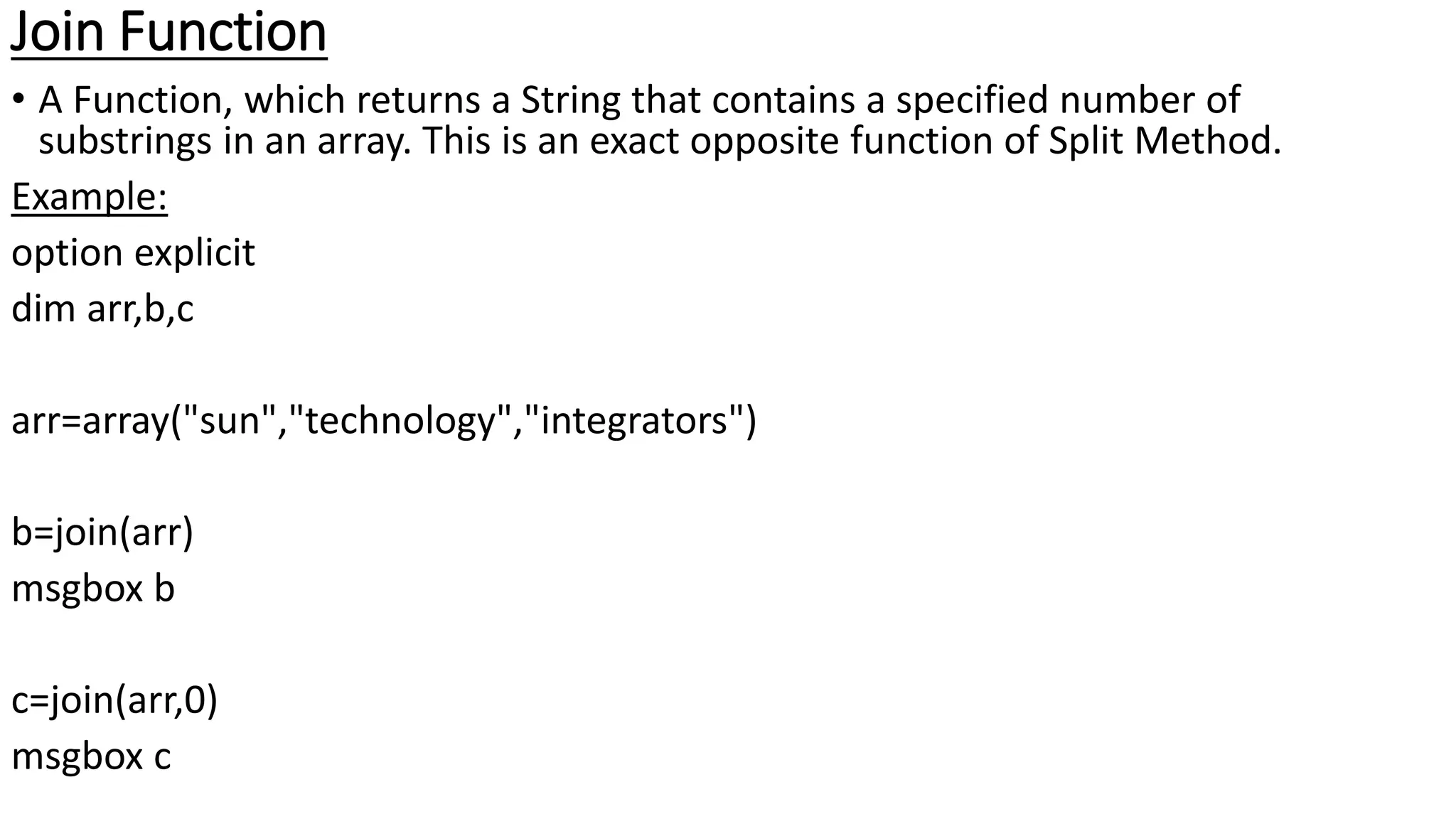 Join Function
• A Function, which returns a String that contains a specified number of
substrings in an array. This is an exact opposite function of Split Method.
Example:
option explicit
dim arr,b,c
arr=array("sun","technology","integrators")
b=join(arr)
msgbox b
c=join(arr,0)
msgbox c
 