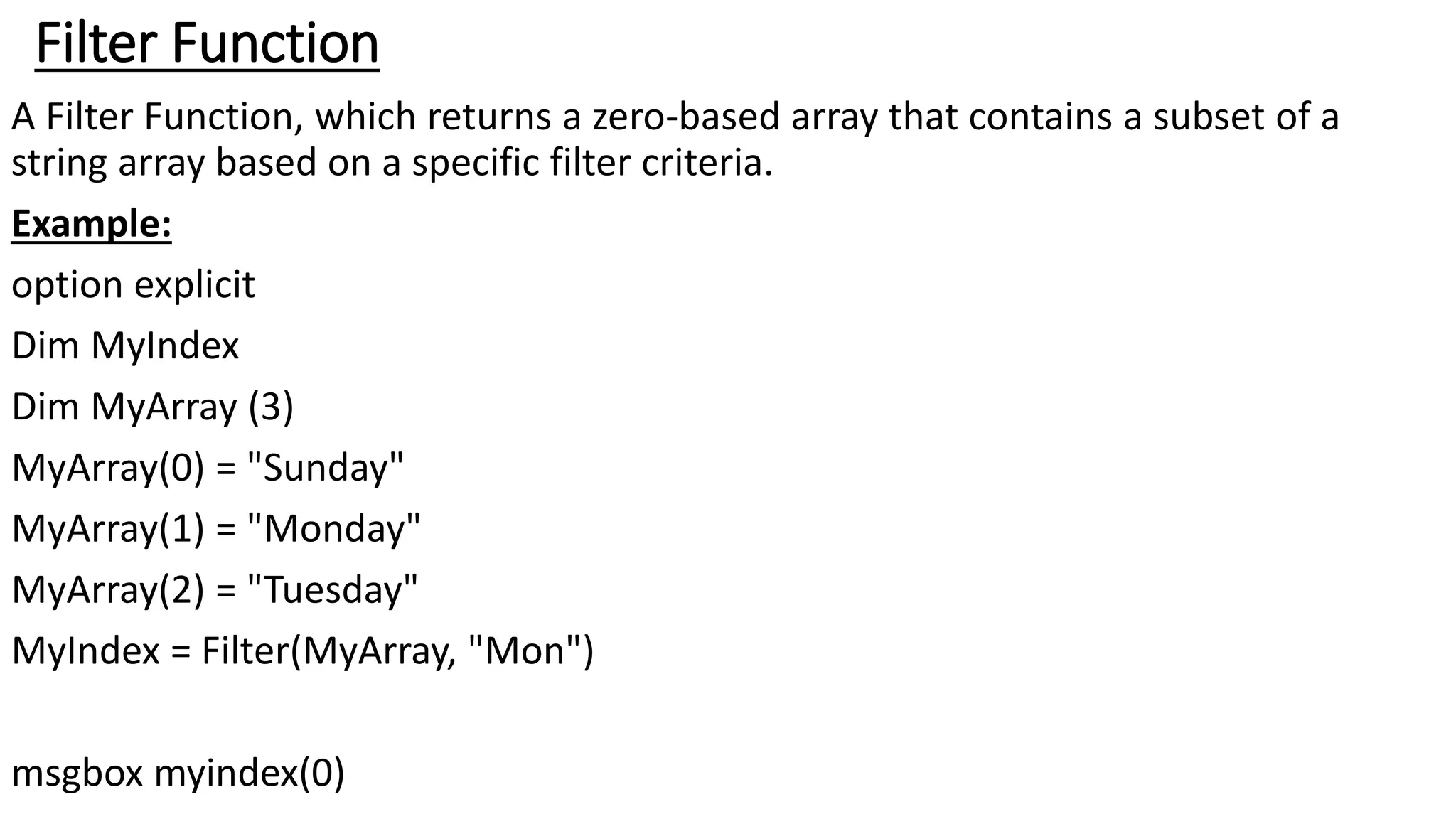 Filter Function
A Filter Function, which returns a zero-based array that contains a subset of a
string array based on a specific filter criteria.
Example:
option explicit
Dim MyIndex
Dim MyArray (3)
MyArray(0) = "Sunday"
MyArray(1) = "Monday"
MyArray(2) = "Tuesday"
MyIndex = Filter(MyArray, "Mon")
msgbox myindex(0)
 