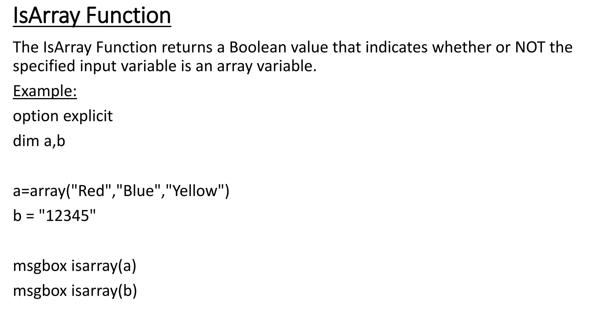 IsArray Function
The IsArray Function returns a Boolean value that indicates whether or NOT the
specified input variable is an array variable.
Example:
option explicit
dim a,b
a=array("Red","Blue","Yellow")
b = "12345"
msgbox isarray(a)
msgbox isarray(b)
 