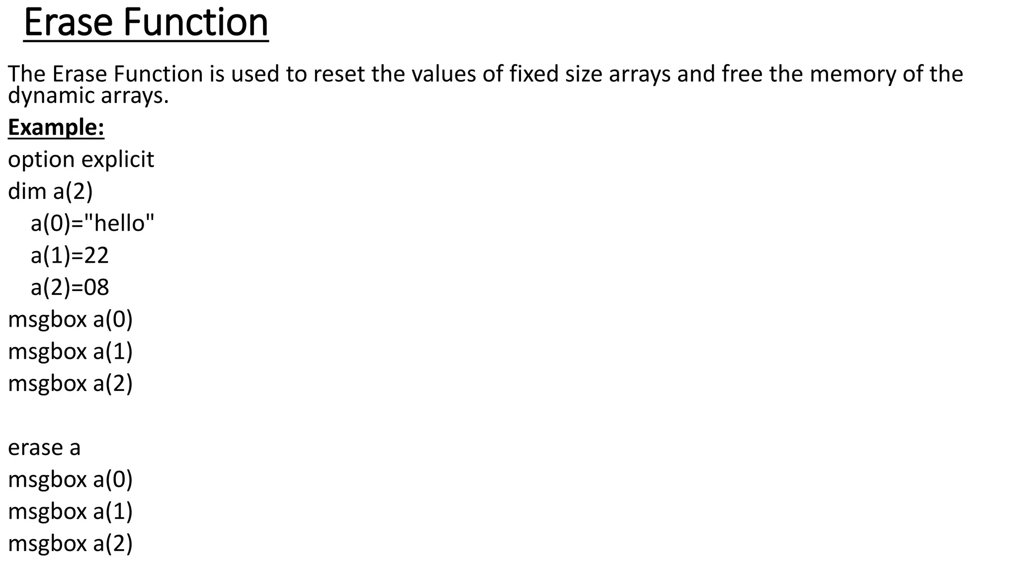 Erase Function
The Erase Function is used to reset the values of fixed size arrays and free the memory of the
dynamic arrays.
Example:
option explicit
dim a(2)
a(0)="hello"
a(1)=22
a(2)=08
msgbox a(0)
msgbox a(1)
msgbox a(2)
erase a
msgbox a(0)
msgbox a(1)
msgbox a(2)
 