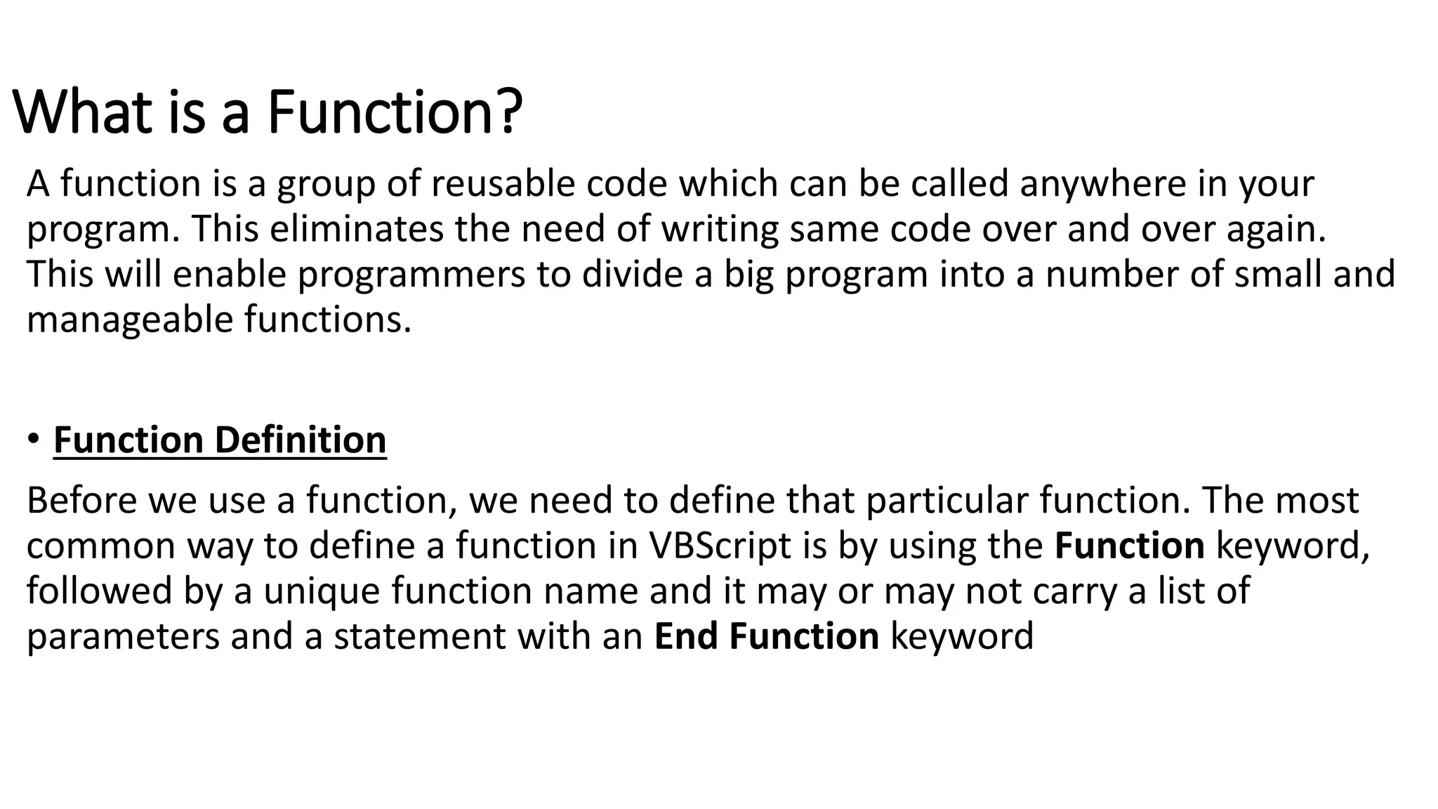 What is a Function?
A function is a group of reusable code which can be called anywhere in your
program. This eliminates the need of writing same code over and over again.
This will enable programmers to divide a big program into a number of small and
manageable functions.
• Function Definition
Before we use a function, we need to define that particular function. The most
common way to define a function in VBScript is by using the Function keyword,
followed by a unique function name and it may or may not carry a list of
parameters and a statement with an End Function keyword
 