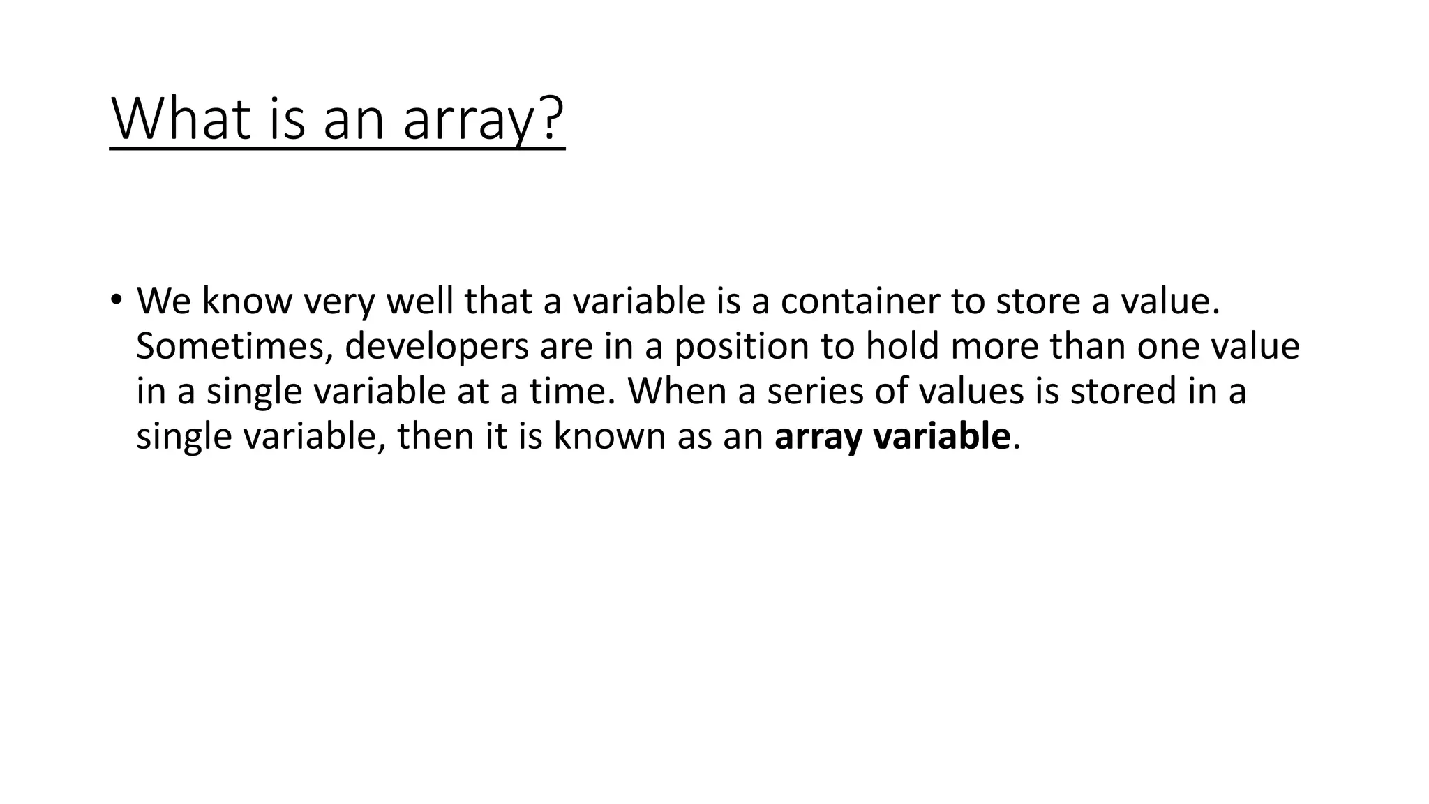 What is an array?
• We know very well that a variable is a container to store a value.
Sometimes, developers are in a position to hold more than one value
in a single variable at a time. When a series of values is stored in a
single variable, then it is known as an array variable.
 