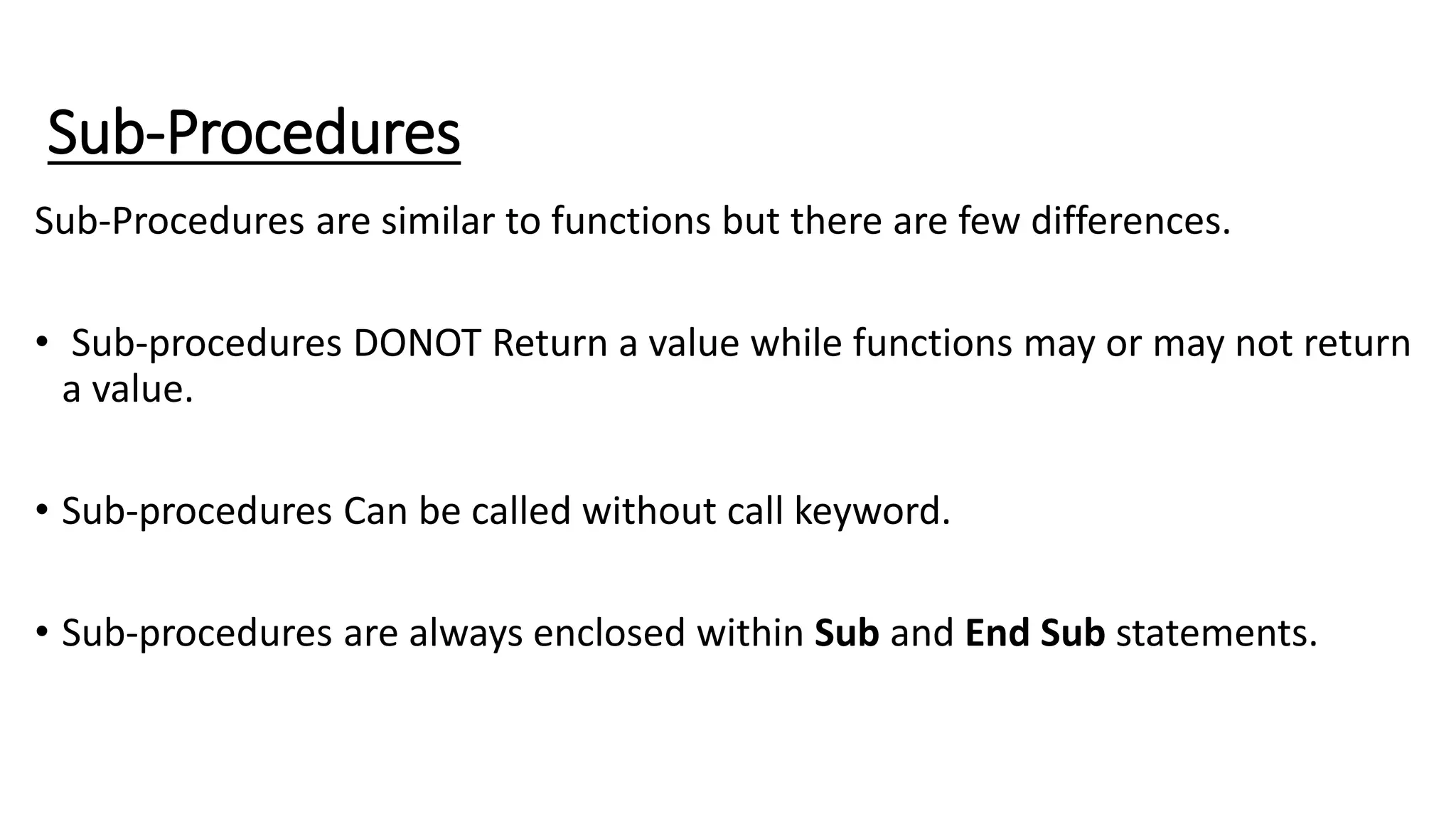 Sub-Procedures
Sub-Procedures are similar to functions but there are few differences.
• Sub-procedures DONOT Return a value while functions may or may not return
a value.
• Sub-procedures Can be called without call keyword.
• Sub-procedures are always enclosed within Sub and End Sub statements.
 