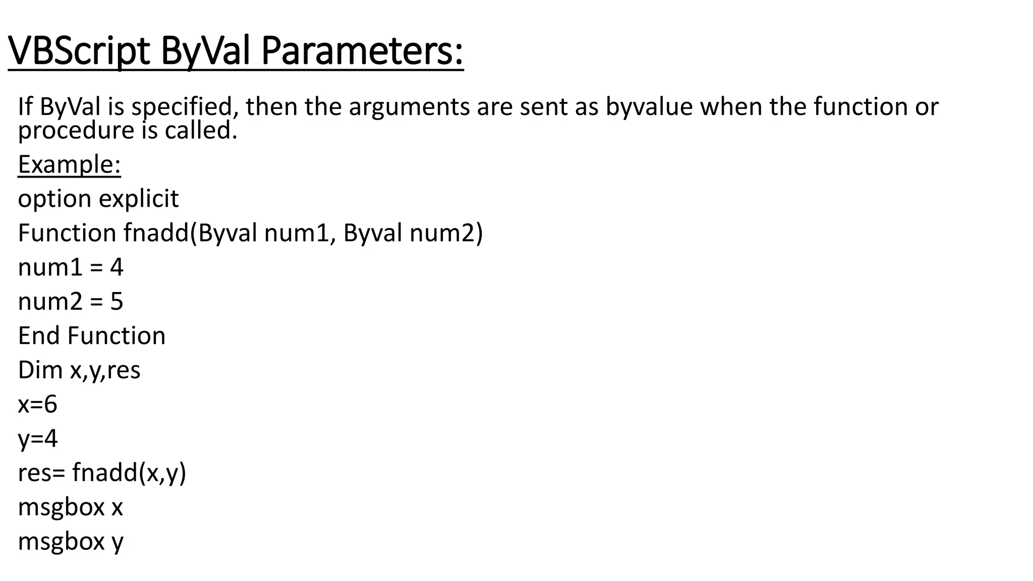 VBScript ByVal Parameters:
If ByVal is specified, then the arguments are sent as byvalue when the function or
procedure is called.
Example:
option explicit
Function fnadd(Byval num1, Byval num2)
num1 = 4
num2 = 5
End Function
Dim x,y,res
x=6
y=4
res= fnadd(x,y)
msgbox x
msgbox y
 
