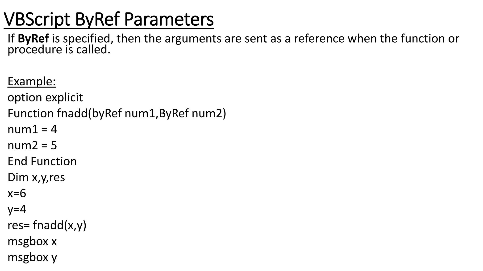 VBScript ByRef Parameters
If ByRef is specified, then the arguments are sent as a reference when the function or
procedure is called.
Example:
option explicit
Function fnadd(byRef num1,ByRef num2)
num1 = 4
num2 = 5
End Function
Dim x,y,res
x=6
y=4
res= fnadd(x,y)
msgbox x
msgbox y
 