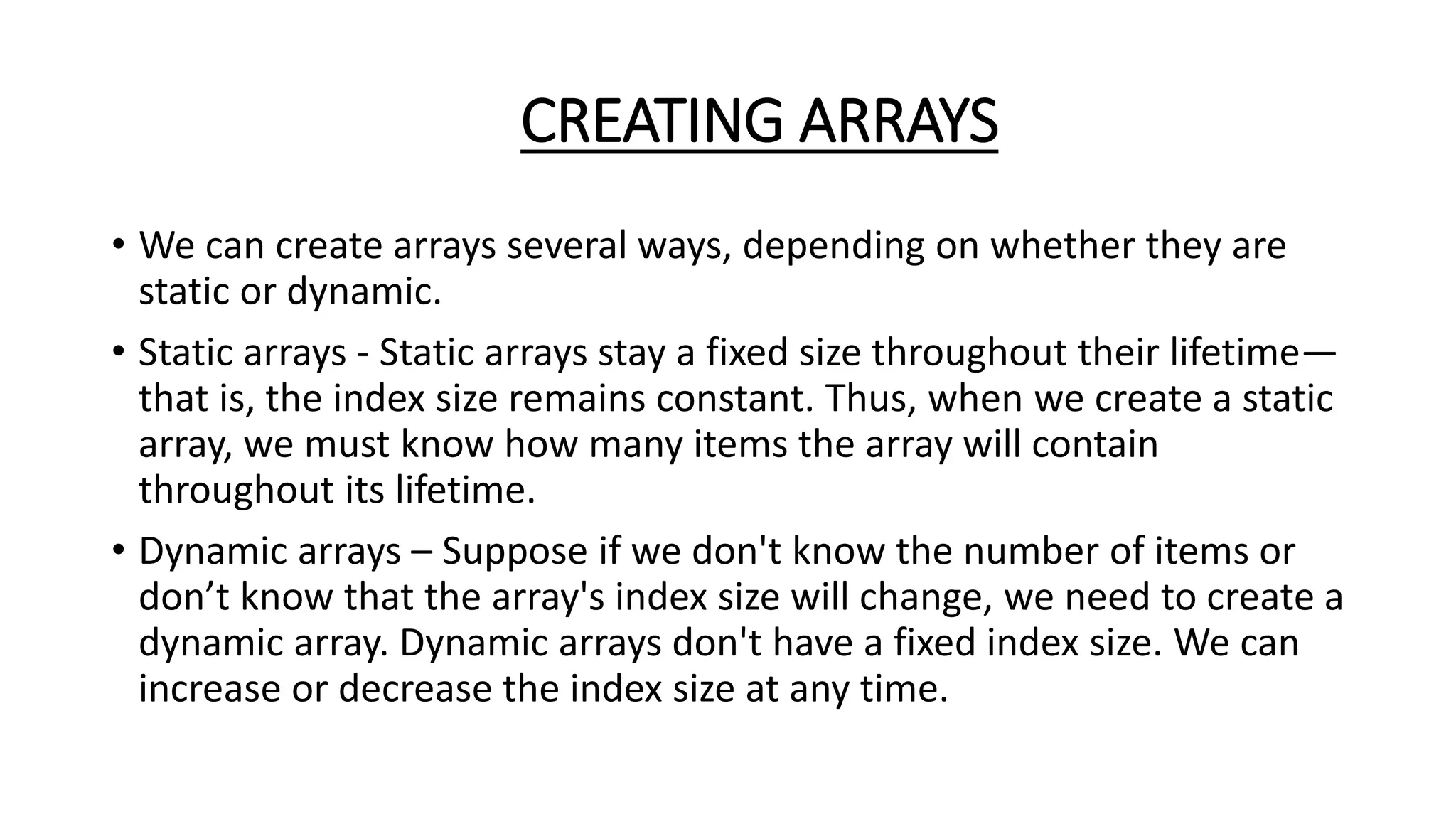 CREATING ARRAYS
• We can create arrays several ways, depending on whether they are
static or dynamic.
• Static arrays - Static arrays stay a fixed size throughout their lifetime—
that is, the index size remains constant. Thus, when we create a static
array, we must know how many items the array will contain
throughout its lifetime.
• Dynamic arrays – Suppose if we don't know the number of items or
don’t know that the array's index size will change, we need to create a
dynamic array. Dynamic arrays don't have a fixed index size. We can
increase or decrease the index size at any time.
 