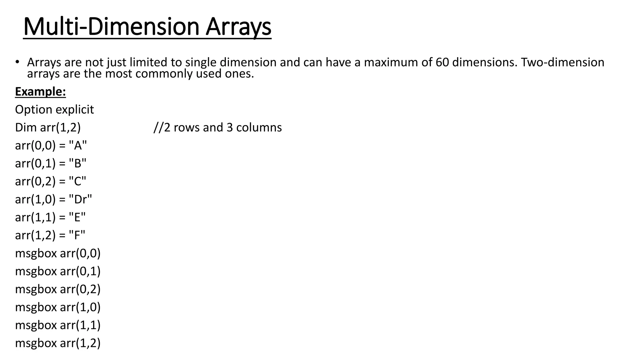 Multi-Dimension Arrays
• Arrays are not just limited to single dimension and can have a maximum of 60 dimensions. Two-dimension
arrays are the most commonly used ones.
Example:
Option explicit
Dim arr(1,2) //2 rows and 3 columns
arr(0,0) = "A"
arr(0,1) = "B"
arr(0,2) = "C"
arr(1,0) = "Dr"
arr(1,1) = "E"
arr(1,2) = "F"
msgbox arr(0,0)
msgbox arr(0,1)
msgbox arr(0,2)
msgbox arr(1,0)
msgbox arr(1,1)
msgbox arr(1,2)
 