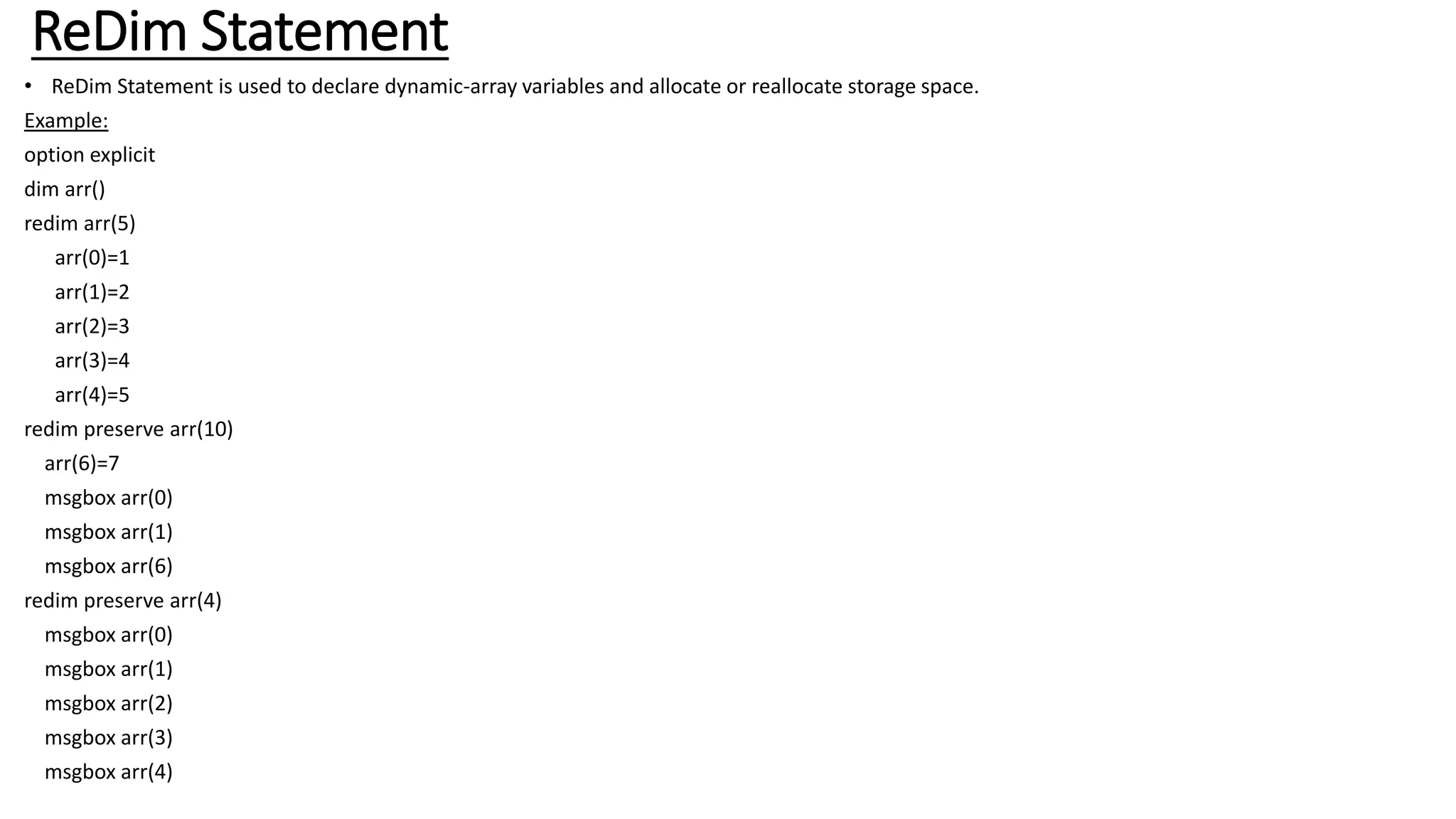 ReDim Statement
• ReDim Statement is used to declare dynamic-array variables and allocate or reallocate storage space.
Example:
option explicit
dim arr()
redim arr(5)
arr(0)=1
arr(1)=2
arr(2)=3
arr(3)=4
arr(4)=5
redim preserve arr(10)
arr(6)=7
msgbox arr(0)
msgbox arr(1)
msgbox arr(6)
redim preserve arr(4)
msgbox arr(0)
msgbox arr(1)
msgbox arr(2)
msgbox arr(3)
msgbox arr(4)
 