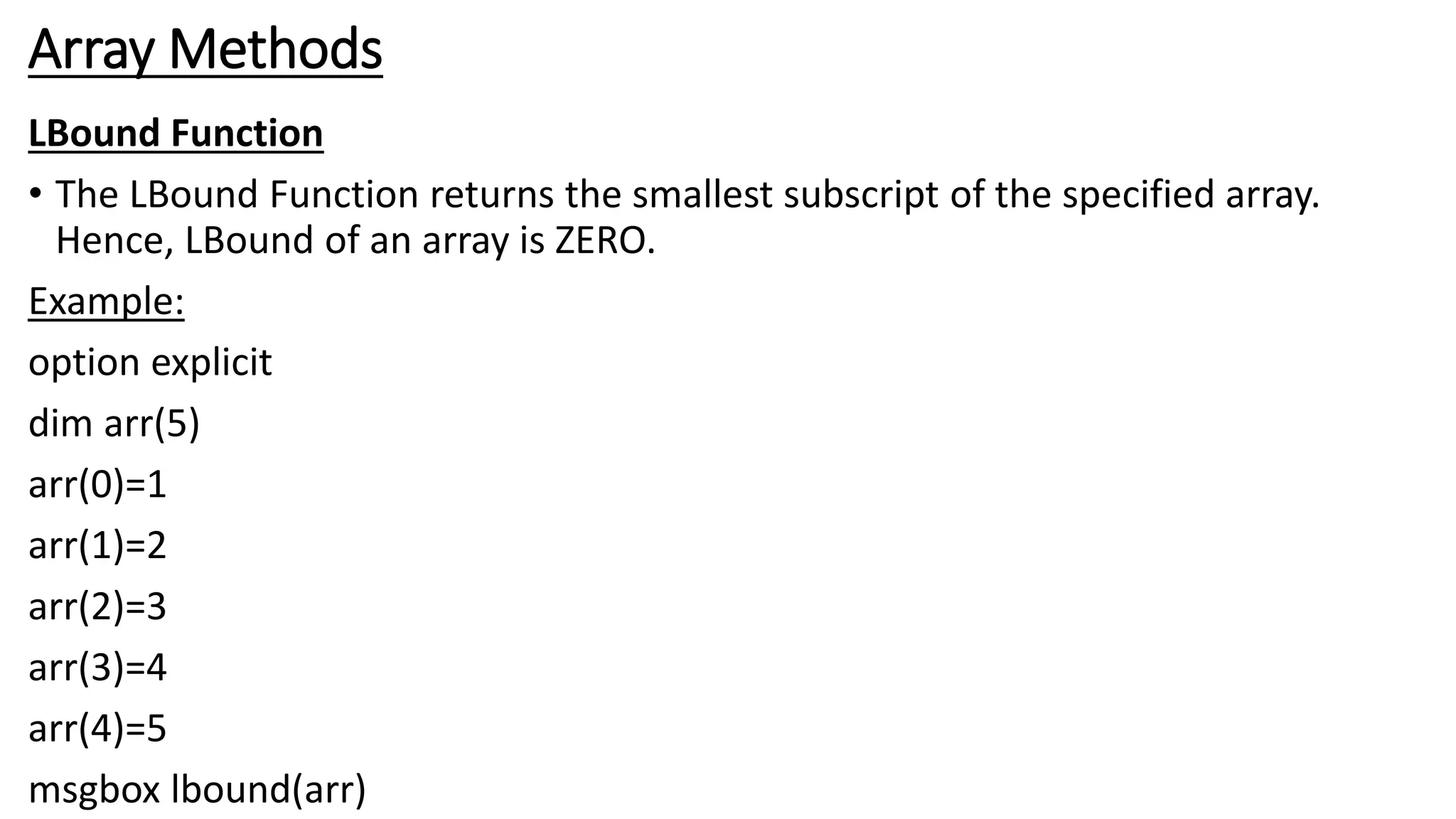 Array Methods
LBound Function
• The LBound Function returns the smallest subscript of the specified array.
Hence, LBound of an array is ZERO.
Example:
option explicit
dim arr(5)
arr(0)=1
arr(1)=2
arr(2)=3
arr(3)=4
arr(4)=5
msgbox lbound(arr)
 