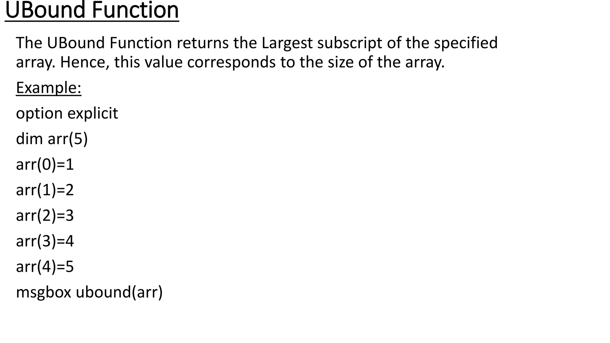 UBound Function
The UBound Function returns the Largest subscript of the specified
array. Hence, this value corresponds to the size of the array.
Example:
option explicit
dim arr(5)
arr(0)=1
arr(1)=2
arr(2)=3
arr(3)=4
arr(4)=5
msgbox ubound(arr)
 