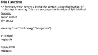 Join Function
• A Function, which returns a String that contains a specified number of
substrings in an array. This is an exact opposite function of Split Method.
Example:
option explicit
dim arr,b,c
arr=array("sun","technology","integrators")
b=join(arr)
msgbox b
c=join(arr,0)
msgbox c
 