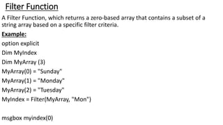Filter Function
A Filter Function, which returns a zero-based array that contains a subset of a
string array based on a specific filter criteria.
Example:
option explicit
Dim MyIndex
Dim MyArray (3)
MyArray(0) = "Sunday"
MyArray(1) = "Monday"
MyArray(2) = "Tuesday"
MyIndex = Filter(MyArray, "Mon")
msgbox myindex(0)
 