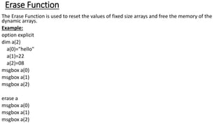 Erase Function
The Erase Function is used to reset the values of fixed size arrays and free the memory of the
dynamic arrays.
Example:
option explicit
dim a(2)
a(0)="hello"
a(1)=22
a(2)=08
msgbox a(0)
msgbox a(1)
msgbox a(2)
erase a
msgbox a(0)
msgbox a(1)
msgbox a(2)
 