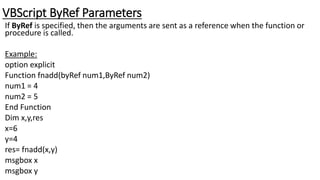 VBScript ByRef Parameters
If ByRef is specified, then the arguments are sent as a reference when the function or
procedure is called.
Example:
option explicit
Function fnadd(byRef num1,ByRef num2)
num1 = 4
num2 = 5
End Function
Dim x,y,res
x=6
y=4
res= fnadd(x,y)
msgbox x
msgbox y
 