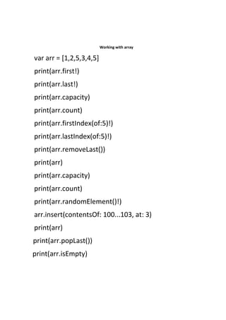 Working with array
var arr = [1,2,5,3,4,5]
print(arr.first!)
print(arr.last!)
print(arr.capacity)
print(arr.count)
print(arr.firstIndex(of:5)!)
print(arr.lastIndex(of:5)!)
print(arr.removeLast())
print(arr)
print(arr.capacity)
print(arr.count)
print(arr.randomElement()!)
arr.insert(contentsOf: 100...103, at: 3)
print(arr)
print(arr.popLast())
print(arr.isEmpty)
 