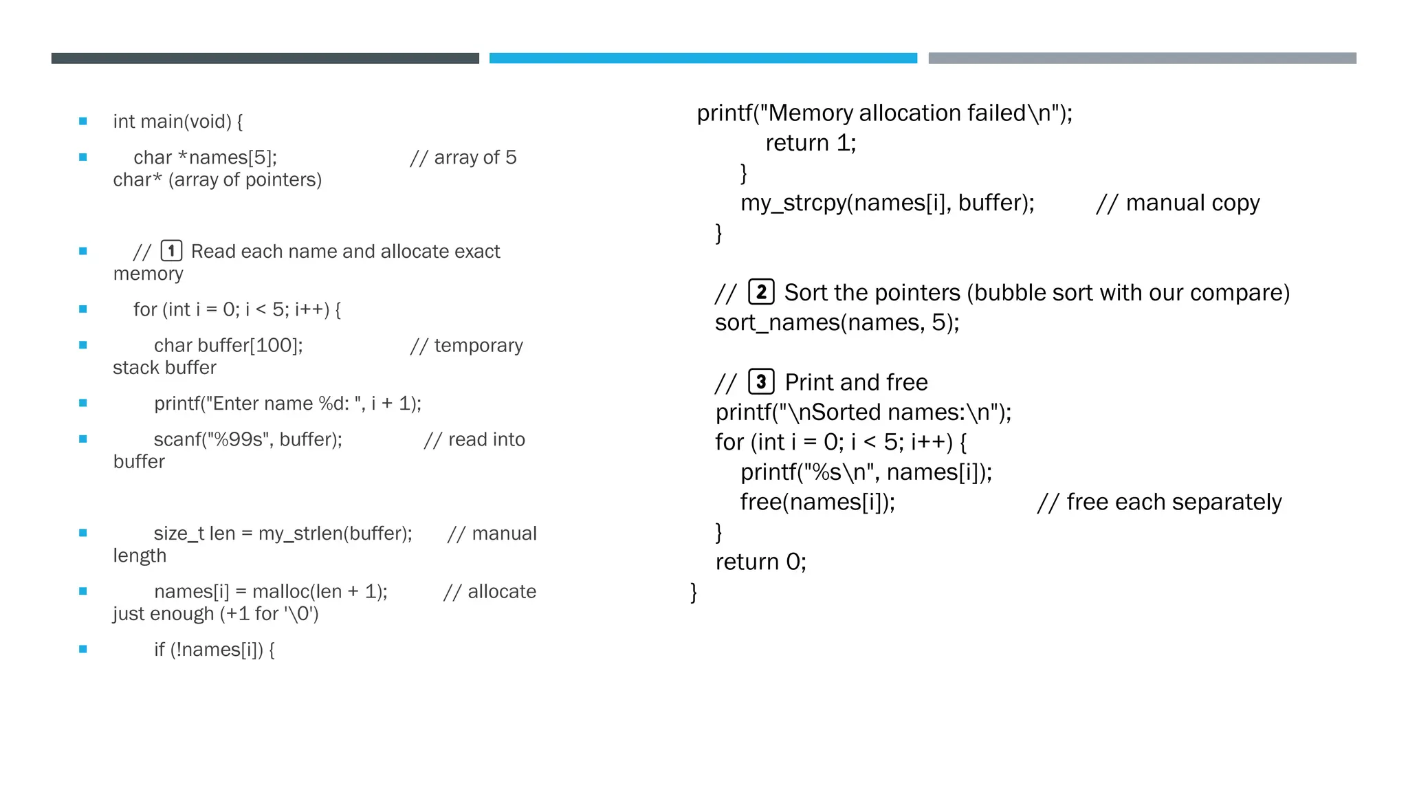  int main(void) {
 char *names[5]; // array of 5
char* (array of pointers)
 // 1️⃣ Read each name and allocate exact
memory
 for (int i = 0; i < 5; i++) {
 char buffer[100]; // temporary
stack buffer
 printf("Enter name %d: ", i + 1);
 scanf("%99s", buffer); // read into
buffer
 size_t len = my_strlen(buffer); // manual
length
 names[i] = malloc(len + 1); // allocate
just enough (+1 for '0')
 if (!names[i]) {
printf("Memory allocation failedn");
return 1;
}
my_strcpy(names[i], buffer); // manual copy
}
// 2️⃣ Sort the pointers (bubble sort with our compare)
sort_names(names, 5);
// 3️⃣ Print and free
printf("nSorted names:n");
for (int i = 0; i < 5; i++) {
printf("%sn", names[i]);
free(names[i]); // free each separately
}
return 0;
}
 