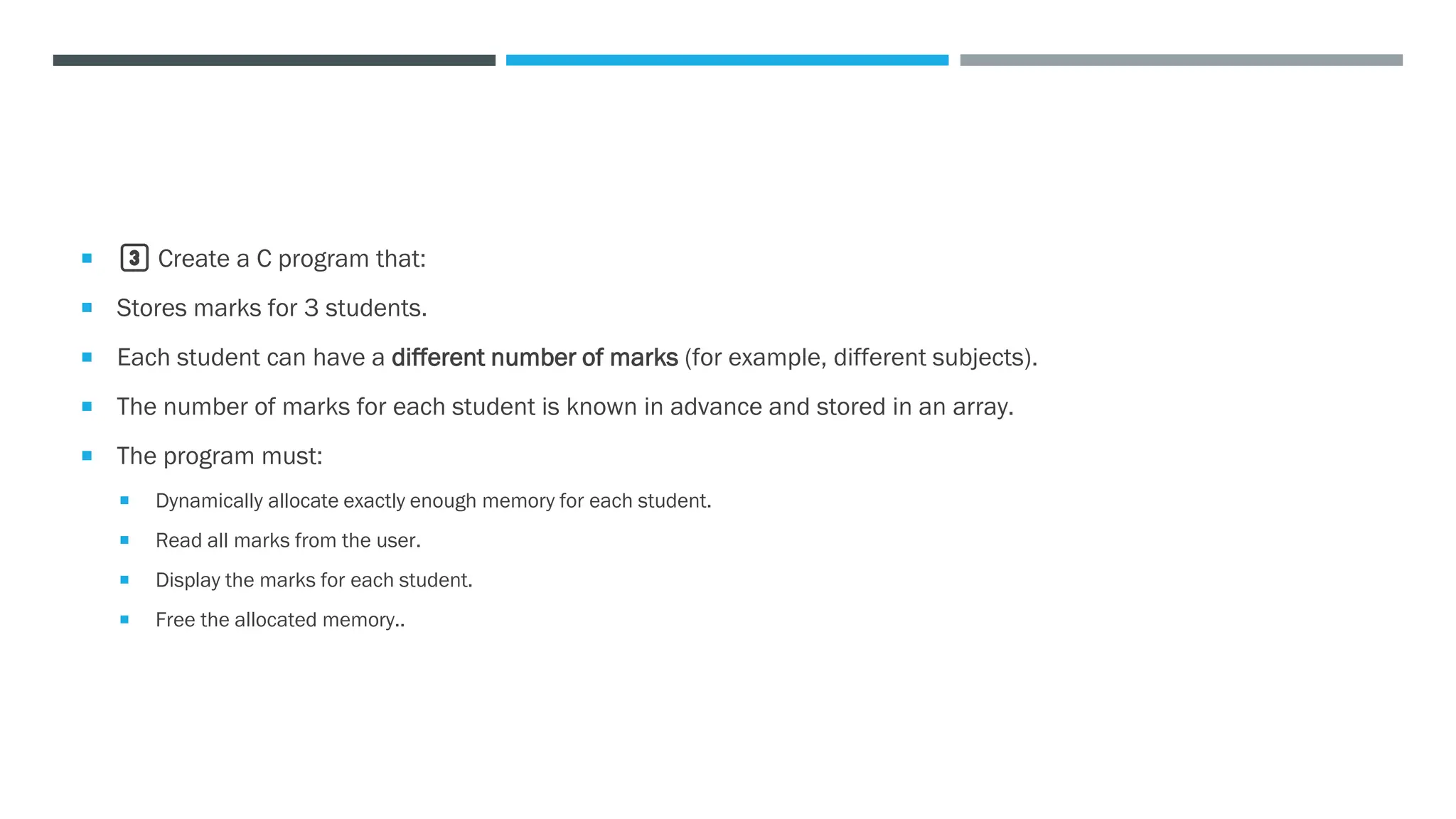  3️⃣ Create a C program that:
 Stores marks for 3 students.
 Each student can have a different number of marks (for example, different subjects).
 The number of marks for each student is known in advance and stored in an array.
 The program must:
 Dynamically allocate exactly enough memory for each student.
 Read all marks from the user.
 Display the marks for each student.
 Free the allocated memory..
 