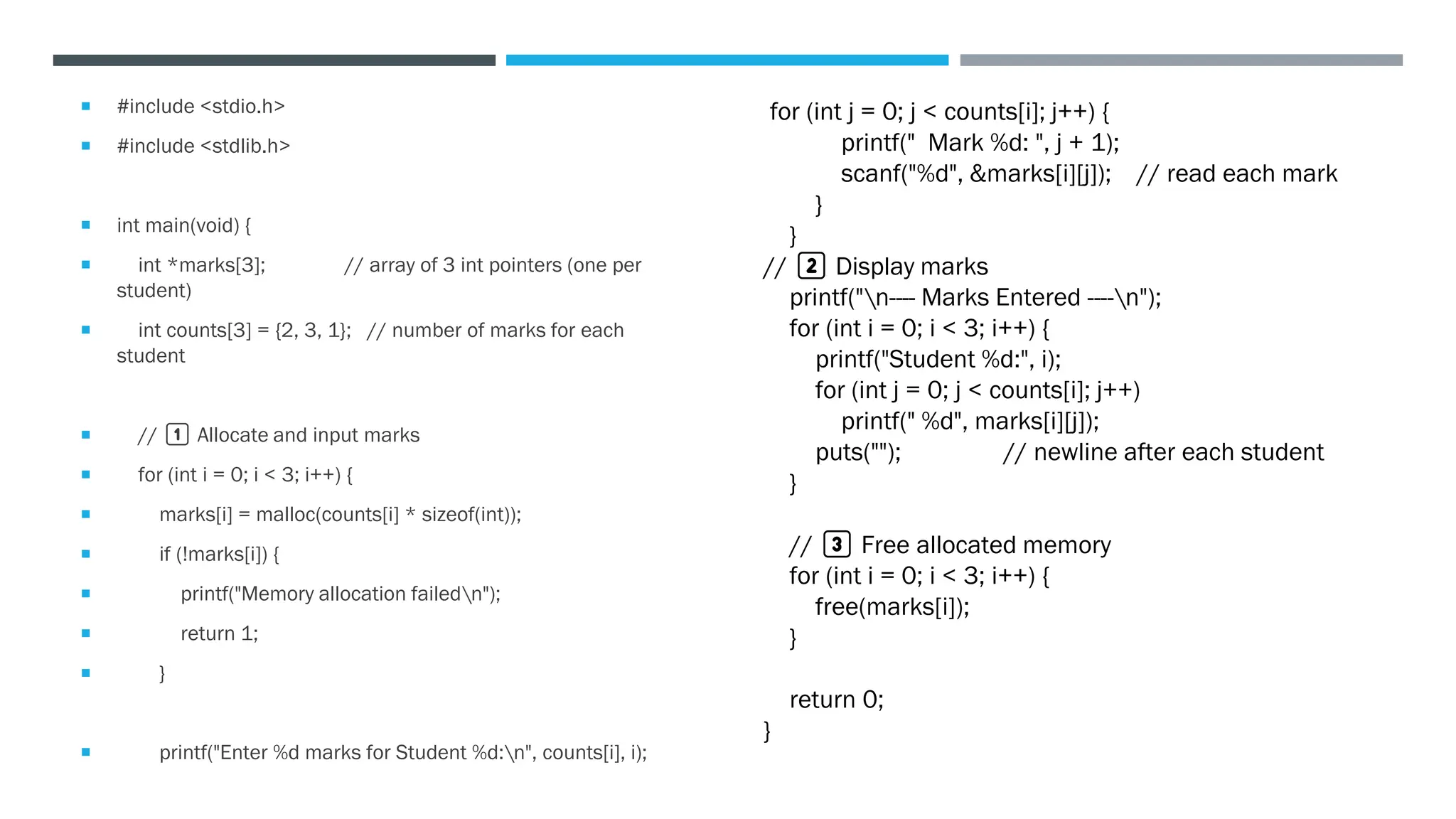  #include <stdio.h>
 #include <stdlib.h>
 int main(void) {
 int *marks[3]; // array of 3 int pointers (one per
student)
 int counts[3] = {2, 3, 1}; // number of marks for each
student
 // 1️⃣ Allocate and input marks
 for (int i = 0; i < 3; i++) {
 marks[i] = malloc(counts[i] * sizeof(int));
 if (!marks[i]) {
 printf("Memory allocation failedn");
 return 1;
 }
 printf("Enter %d marks for Student %d:n", counts[i], i);
for (int j = 0; j < counts[i]; j++) {
printf(" Mark %d: ", j + 1);
scanf("%d", &marks[i][j]); // read each mark
}
}
// 2️⃣ Display marks
printf("n---- Marks Entered ----n");
for (int i = 0; i < 3; i++) {
printf("Student %d:", i);
for (int j = 0; j < counts[i]; j++)
printf(" %d", marks[i][j]);
puts(""); // newline after each student
}
// 3️⃣ Free allocated memory
for (int i = 0; i < 3; i++) {
free(marks[i]);
}
return 0;
}
 