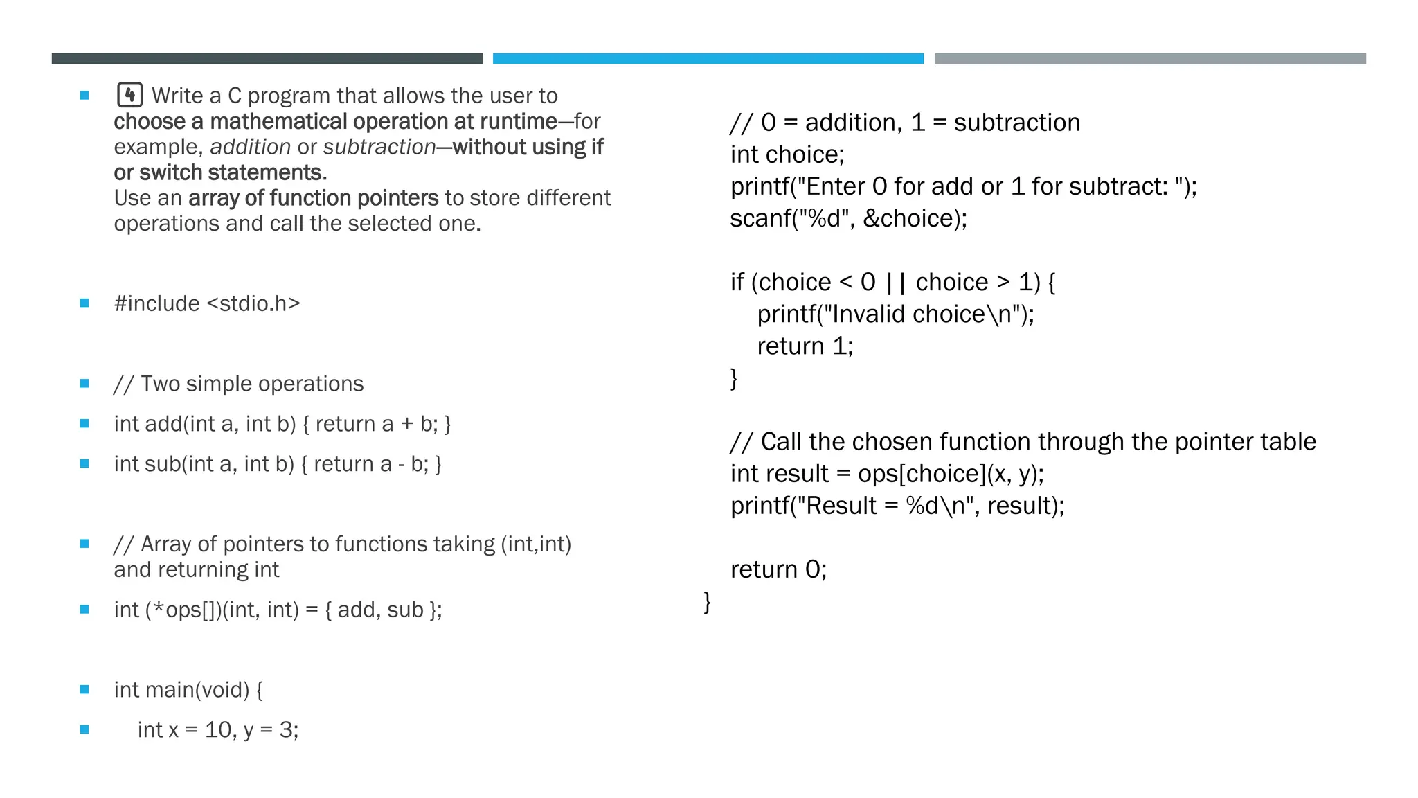  4️⃣ Write a C program that allows the user to
choose a mathematical operation at runtime—for
example, addition or subtraction—without using if
or switch statements.
Use an array of function pointers to store different
operations and call the selected one.
 #include <stdio.h>
 // Two simple operations
 int add(int a, int b) { return a + b; }
 int sub(int a, int b) { return a - b; }
 // Array of pointers to functions taking (int,int)
and returning int
 int (*ops[])(int, int) = { add, sub };
 int main(void) {
 int x = 10, y = 3;
// 0 = addition, 1 = subtraction
int choice;
printf("Enter 0 for add or 1 for subtract: ");
scanf("%d", &choice);
if (choice < 0 || choice > 1) {
printf("Invalid choicen");
return 1;
}
// Call the chosen function through the pointer table
int result = ops[choice](x, y);
printf("Result = %dn", result);
return 0;
}
 