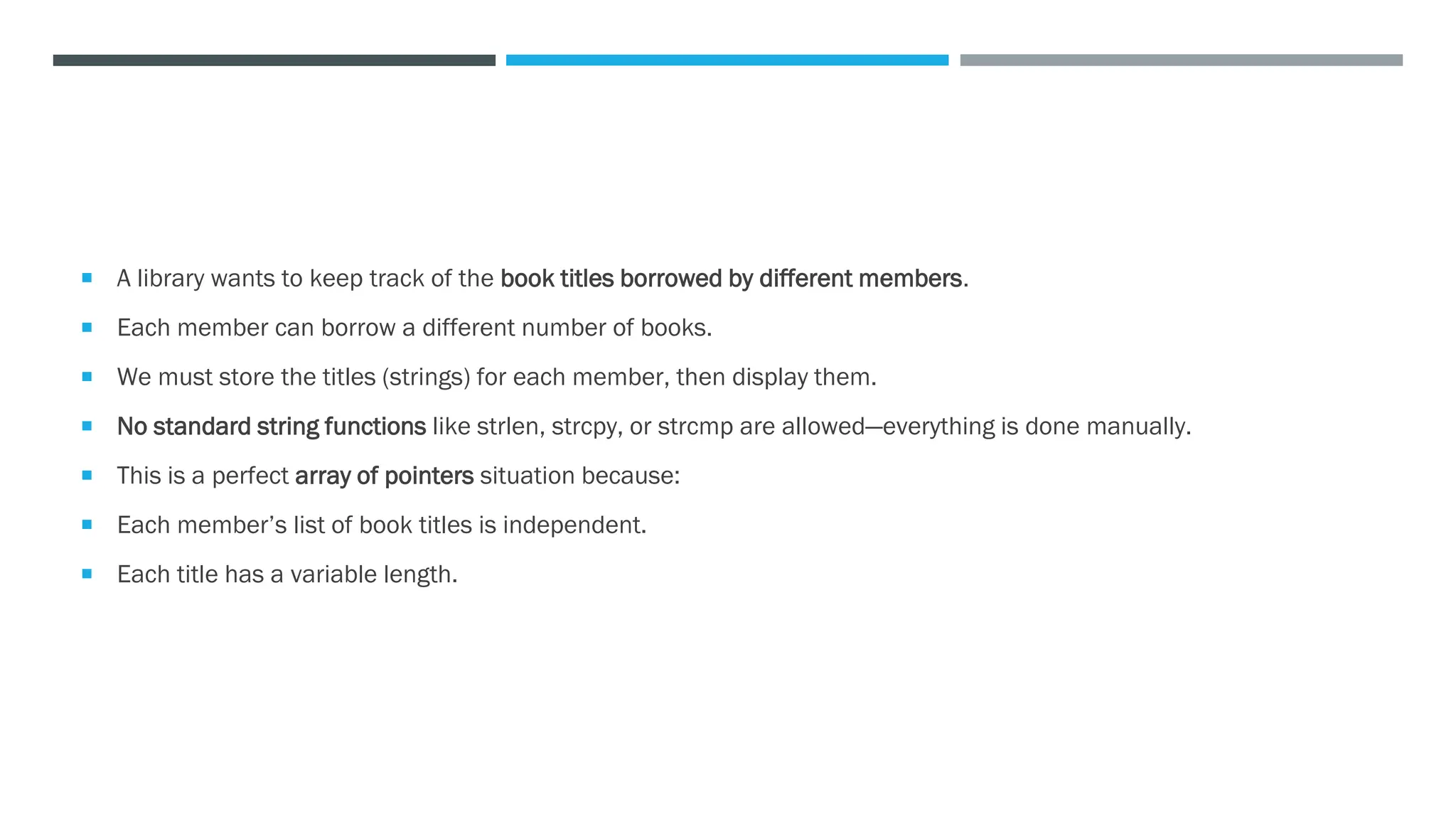  A library wants to keep track of the book titles borrowed by different members.
 Each member can borrow a different number of books.
 We must store the titles (strings) for each member, then display them.
 No standard string functions like strlen, strcpy, or strcmp are allowed—everything is done manually.
 This is a perfect array of pointers situation because:
 Each member’s list of book titles is independent.
 Each title has a variable length.
 