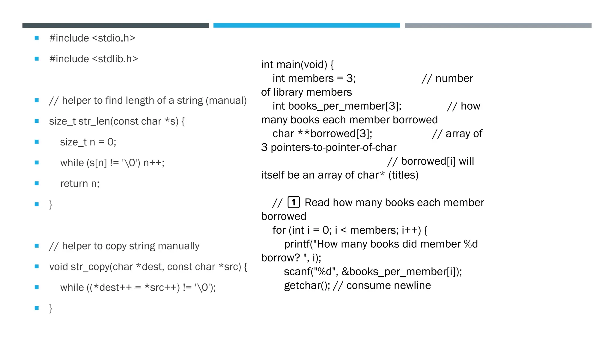  #include <stdio.h>
 #include <stdlib.h>
 // helper to find length of a string (manual)
 size_t str_len(const char *s) {
 size_t n = 0;
 while (s[n] != '0') n++;
 return n;
 }
 // helper to copy string manually
 void str_copy(char *dest, const char *src) {
 while ((*dest++ = *src++) != '0');
 }
int main(void) {
int members = 3; // number
of library members
int books_per_member[3]; // how
many books each member borrowed
char **borrowed[3]; // array of
3 pointers-to-pointer-of-char
// borrowed[i] will
itself be an array of char* (titles)
// 1️⃣ Read how many books each member
borrowed
for (int i = 0; i < members; i++) {
printf("How many books did member %d
borrow? ", i);
scanf("%d", &books_per_member[i]);
getchar(); // consume newline
 
