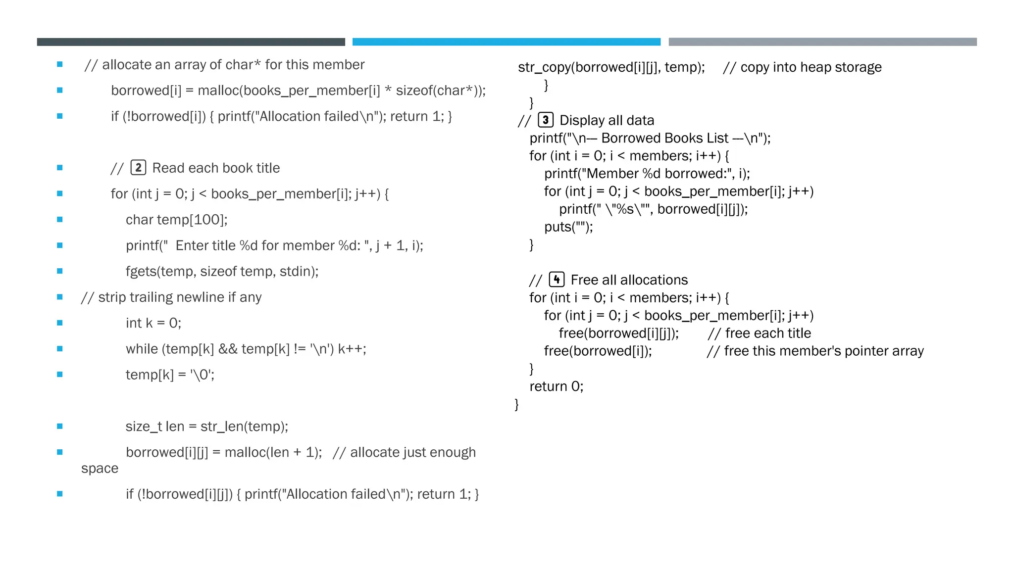  // allocate an array of char* for this member
 borrowed[i] = malloc(books_per_member[i] * sizeof(char*));
 if (!borrowed[i]) { printf("Allocation failedn"); return 1; }
 // 2️⃣ Read each book title
 for (int j = 0; j < books_per_member[i]; j++) {
 char temp[100];
 printf(" Enter title %d for member %d: ", j + 1, i);
 fgets(temp, sizeof temp, stdin);
 // strip trailing newline if any
 int k = 0;
 while (temp[k] && temp[k] != 'n') k++;
 temp[k] = '0';
 size_t len = str_len(temp);
 borrowed[i][j] = malloc(len + 1); // allocate just enough
space
 if (!borrowed[i][j]) { printf("Allocation failedn"); return 1; }
str_copy(borrowed[i][j], temp); // copy into heap storage
}
}
// 3️⃣ Display all data
printf("n--- Borrowed Books List ---n");
for (int i = 0; i < members; i++) {
printf("Member %d borrowed:", i);
for (int j = 0; j < books_per_member[i]; j++)
printf(" "%s"", borrowed[i][j]);
puts("");
}
// 4️⃣ Free all allocations
for (int i = 0; i < members; i++) {
for (int j = 0; j < books_per_member[i]; j++)
free(borrowed[i][j]); // free each title
free(borrowed[i]); // free this member's pointer array
}
return 0;
}
 