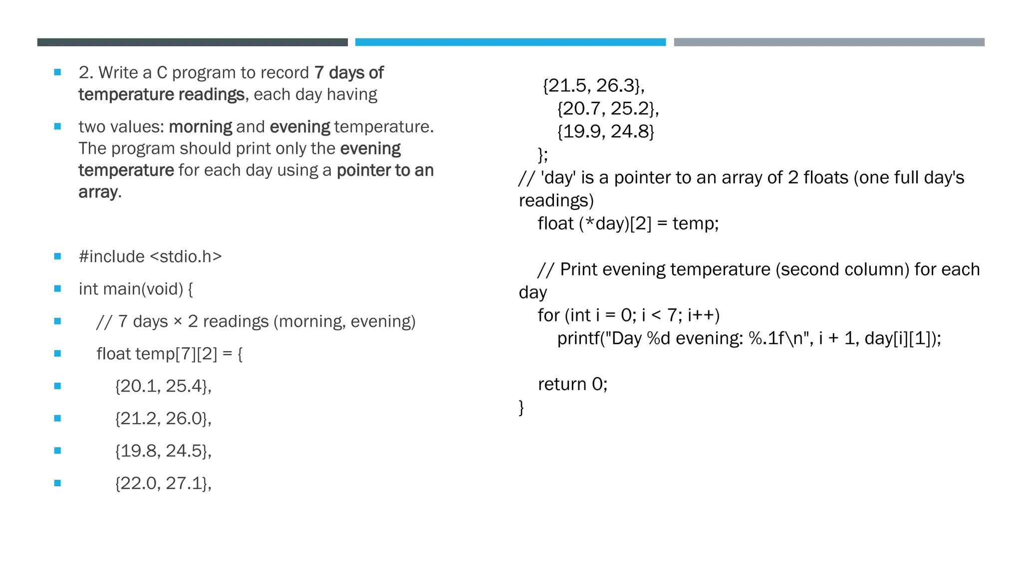 2. Write a C program to record 7 days of
temperature readings, each day having
 two values: morning and evening temperature.
The program should print only the evening
temperature for each day using a pointer to an
array.
 #include <stdio.h>
 int main(void) {
 // 7 days × 2 readings (morning, evening)
 float temp[7][2] = {
 {20.1, 25.4},
 {21.2, 26.0},
 {19.8, 24.5},
 {22.0, 27.1},
{21.5, 26.3},
{20.7, 25.2},
{19.9, 24.8}
};
// 'day' is a pointer to an array of 2 floats (one full day's
readings)
float (*day)[2] = temp;
// Print evening temperature (second column) for each
day
for (int i = 0; i < 7; i++)
printf("Day %d evening: %.1fn", i + 1, day[i][1]);
return 0;
}
 