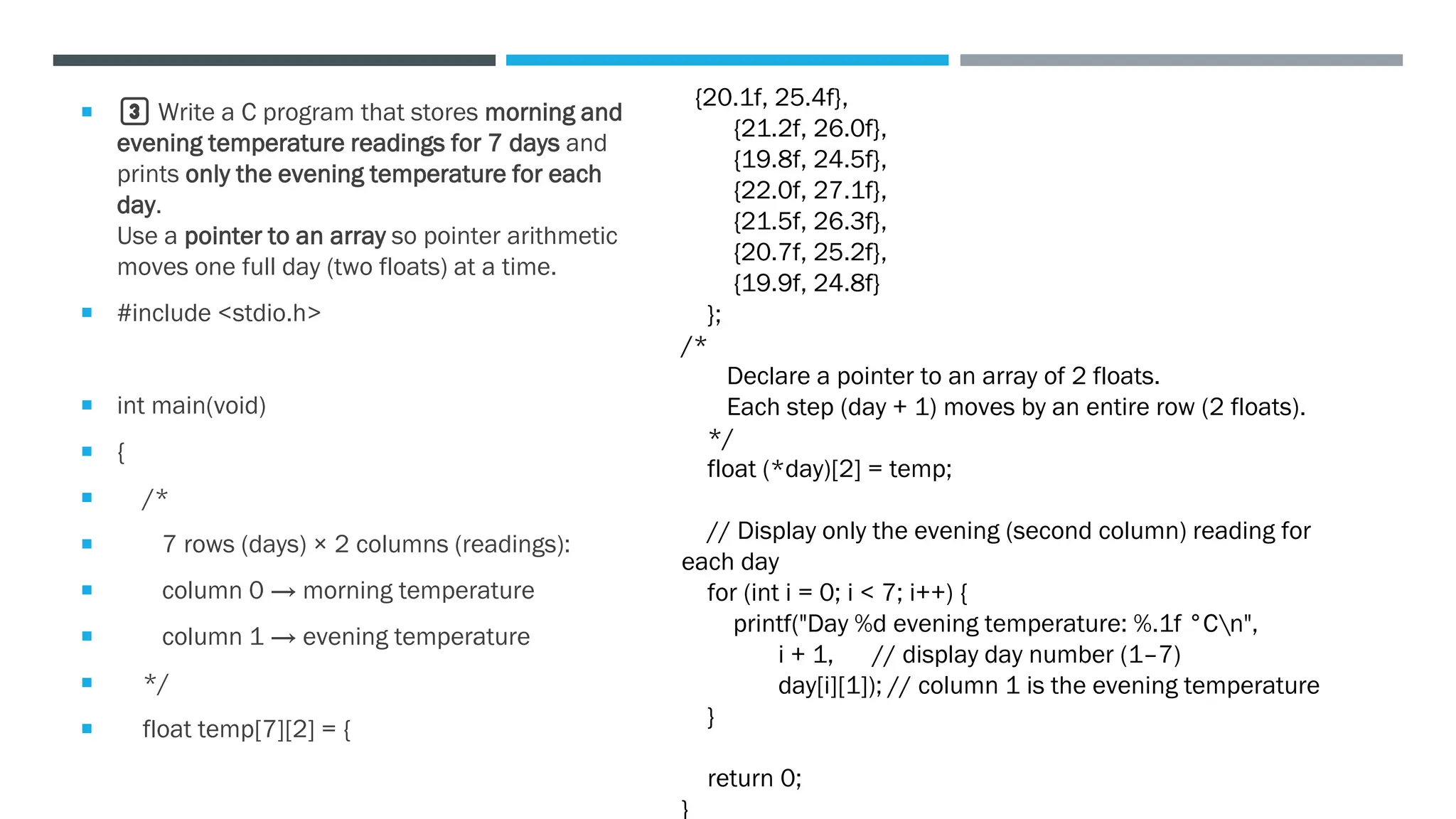  3️⃣ Write a C program that stores morning and
evening temperature readings for 7 days and
prints only the evening temperature for each
day.
Use a pointer to an array so pointer arithmetic
moves one full day (two floats) at a time.
 #include <stdio.h>
 int main(void)
 {
 /*
 7 rows (days) × 2 columns (readings):
 column 0 → morning temperature
 column 1 → evening temperature
 */
 float temp[7][2] = {
{20.1f, 25.4f},
{21.2f, 26.0f},
{19.8f, 24.5f},
{22.0f, 27.1f},
{21.5f, 26.3f},
{20.7f, 25.2f},
{19.9f, 24.8f}
};
/*
Declare a pointer to an array of 2 floats.
Each step (day + 1) moves by an entire row (2 floats).
*/
float (*day)[2] = temp;
// Display only the evening (second column) reading for
each day
for (int i = 0; i < 7; i++) {
printf("Day %d evening temperature: %.1f °Cn",
i + 1, // display day number (1–7)
day[i][1]); // column 1 is the evening temperature
}
return 0;
}
 