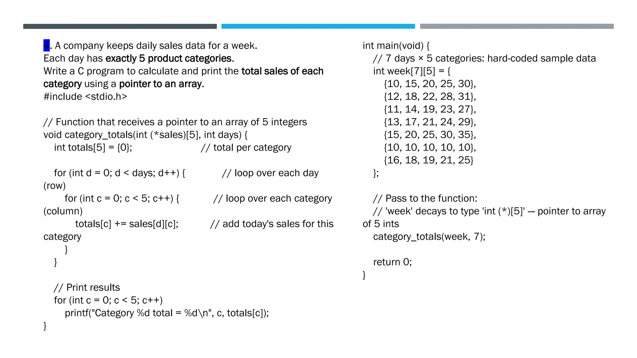 int main(void) {
// 7 days × 5 categories: hard-coded sample data
int week[7][5] = {
{10, 15, 20, 25, 30},
{12, 18, 22, 28, 31},
{11, 14, 19, 23, 27},
{13, 17, 21, 24, 29},
{15, 20, 25, 30, 35},
{10, 10, 10, 10, 10},
{16, 18, 19, 21, 25}
};
// Pass to the function:
// 'week' decays to type 'int (*)[5]' — pointer to array
of 5 ints
category_totals(week, 7);
return 0;
}
4. A company keeps daily sales data for a week.
Each day has exactly 5 product categories.
Write a C program to calculate and print the total sales of each
category using a pointer to an array.
#include <stdio.h>
// Function that receives a pointer to an array of 5 integers
void category_totals(int (*sales)[5], int days) {
int totals[5] = {0}; // total per category
for (int d = 0; d < days; d++) { // loop over each day
(row)
for (int c = 0; c < 5; c++) { // loop over each category
(column)
totals[c] += sales[d][c]; // add today's sales for this
category
}
}
// Print results
for (int c = 0; c < 5; c++)
printf("Category %d total = %dn", c, totals[c]);
}
 