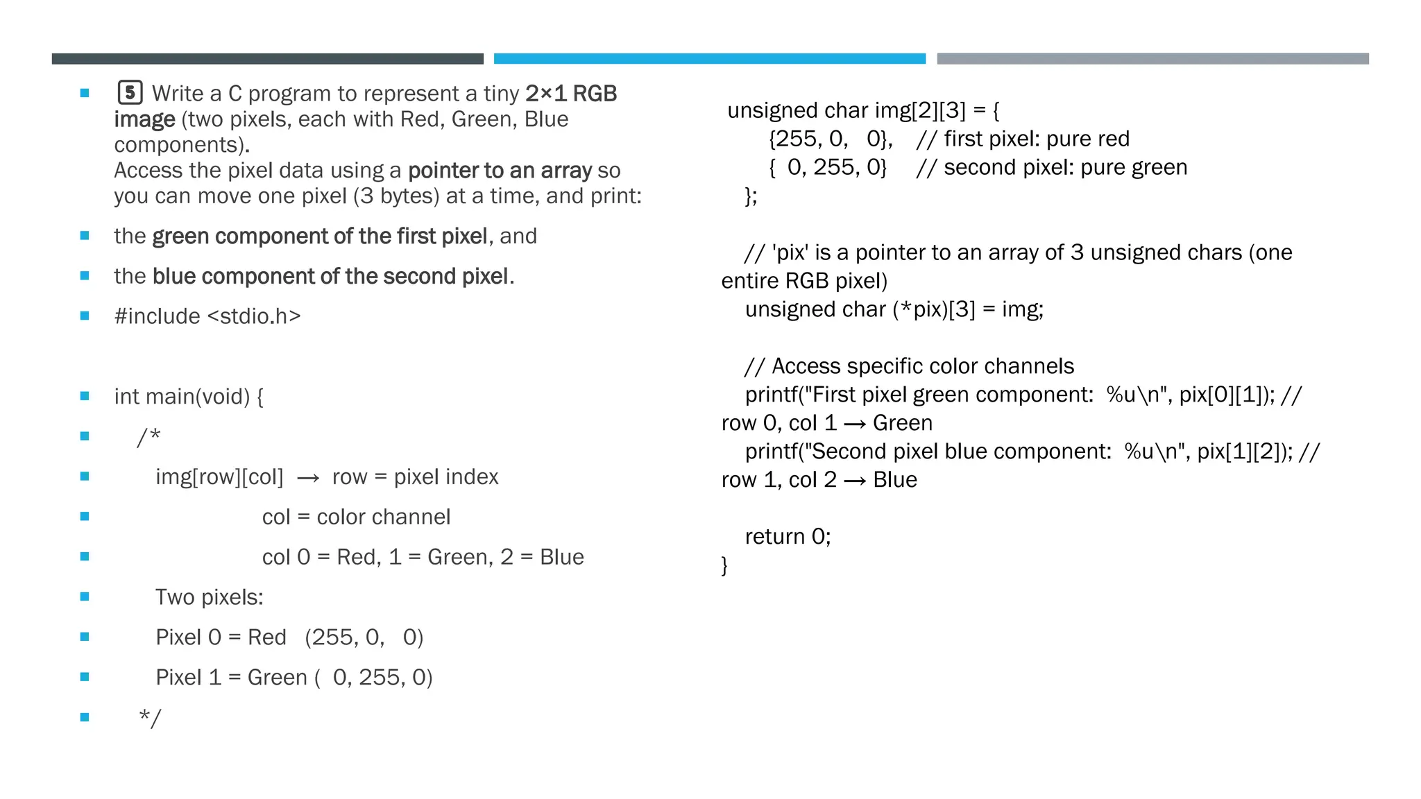  5️⃣ Write a C program to represent a tiny 2×1 RGB
image (two pixels, each with Red, Green, Blue
components).
Access the pixel data using a pointer to an array so
you can move one pixel (3 bytes) at a time, and print:
 the green component of the first pixel, and
 the blue component of the second pixel.
 #include <stdio.h>
 int main(void) {
 /*
 img[row][col] → row = pixel index
 col = color channel
 col 0 = Red, 1 = Green, 2 = Blue
 Two pixels:
 Pixel 0 = Red (255, 0, 0)
 Pixel 1 = Green ( 0, 255, 0)
 */
unsigned char img[2][3] = {
{255, 0, 0}, // first pixel: pure red
{ 0, 255, 0} // second pixel: pure green
};
// 'pix' is a pointer to an array of 3 unsigned chars (one
entire RGB pixel)
unsigned char (*pix)[3] = img;
// Access specific color channels
printf("First pixel green component: %un", pix[0][1]); //
row 0, col 1 → Green
printf("Second pixel blue component: %un", pix[1][2]); //
row 1, col 2 → Blue
return 0;
}
 