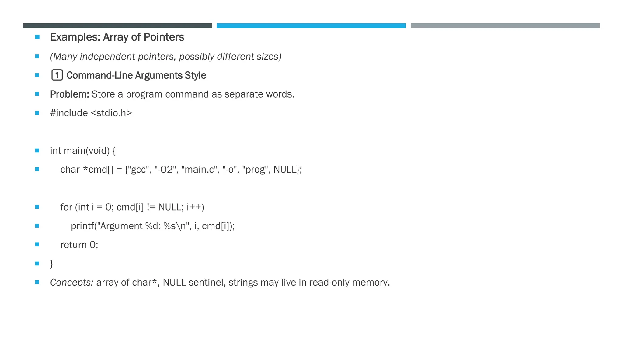  Examples: Array of Pointers
 (Many independent pointers, possibly different sizes)
 1️⃣ Command-Line Arguments Style
 Problem: Store a program command as separate words.
 #include <stdio.h>
 int main(void) {
 char *cmd[] = {"gcc", "-O2", "main.c", "-o", "prog", NULL};
 for (int i = 0; cmd[i] != NULL; i++)
 printf("Argument %d: %sn", i, cmd[i]);
 return 0;
 }
 Concepts: array of char*, NULL sentinel, strings may live in read-only memory.
 