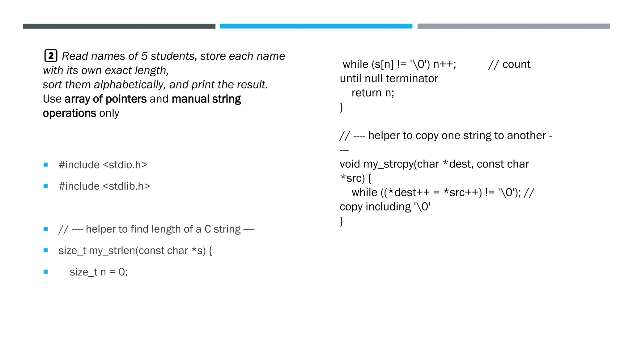  #include <stdio.h>
 #include <stdlib.h>
 // ---- helper to find length of a C string ----
 size_t my_strlen(const char *s) {
 size_t n = 0;
2️⃣ Read names of 5 students, store each name
with its own exact length,
sort them alphabetically, and print the result.
Use array of pointers and manual string
operations only
while (s[n] != '0') n++; // count
until null terminator
return n;
}
// ---- helper to copy one string to another -
---
void my_strcpy(char *dest, const char
*src) {
while ((*dest++ = *src++) != '0'); //
copy including '0'
}
 