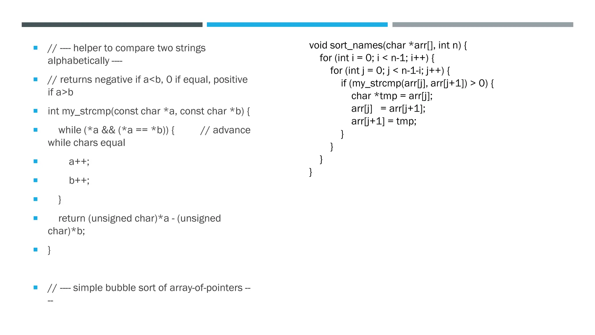  // ---- helper to compare two strings
alphabetically ----
 // returns negative if a<b, 0 if equal, positive
if a>b
 int my_strcmp(const char *a, const char *b) {
 while (*a && (*a == *b)) { // advance
while chars equal
 a++;
 b++;
 }
 return (unsigned char)*a - (unsigned
char)*b;
 }
 // ---- simple bubble sort of array-of-pointers --
--
void sort_names(char *arr[], int n) {
for (int i = 0; i < n-1; i++) {
for (int j = 0; j < n-1-i; j++) {
if (my_strcmp(arr[j], arr[j+1]) > 0) {
char *tmp = arr[j];
arr[j] = arr[j+1];
arr[j+1] = tmp;
}
}
}
}
 