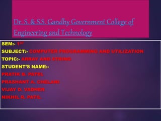 Dr. S. & S.S. Gandhy Government College of
Engineering and Technology
SEM:- 1ST
SUBJECT:- COMPUTER PROGRAMMING AND UTILIZATION
TOPIC:- ARRAY AND STRING
STUDENT’S NAME:-
PRATIK B. PATEL
PRASHANT A. CHELANI
VIJAY D. VADHER
NIKHIL R. PATIL
 
