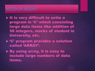NEED OF ARRAY:
 It is very difficult to write a
program in ‘C’ which consisting
large data items like addition of
50 integers, marks of student in
University, etc.
 ‘C’ program provides a solution
called ‘ARRAY’.
 By using array, it is easy to
include large numbers of data
items.
 