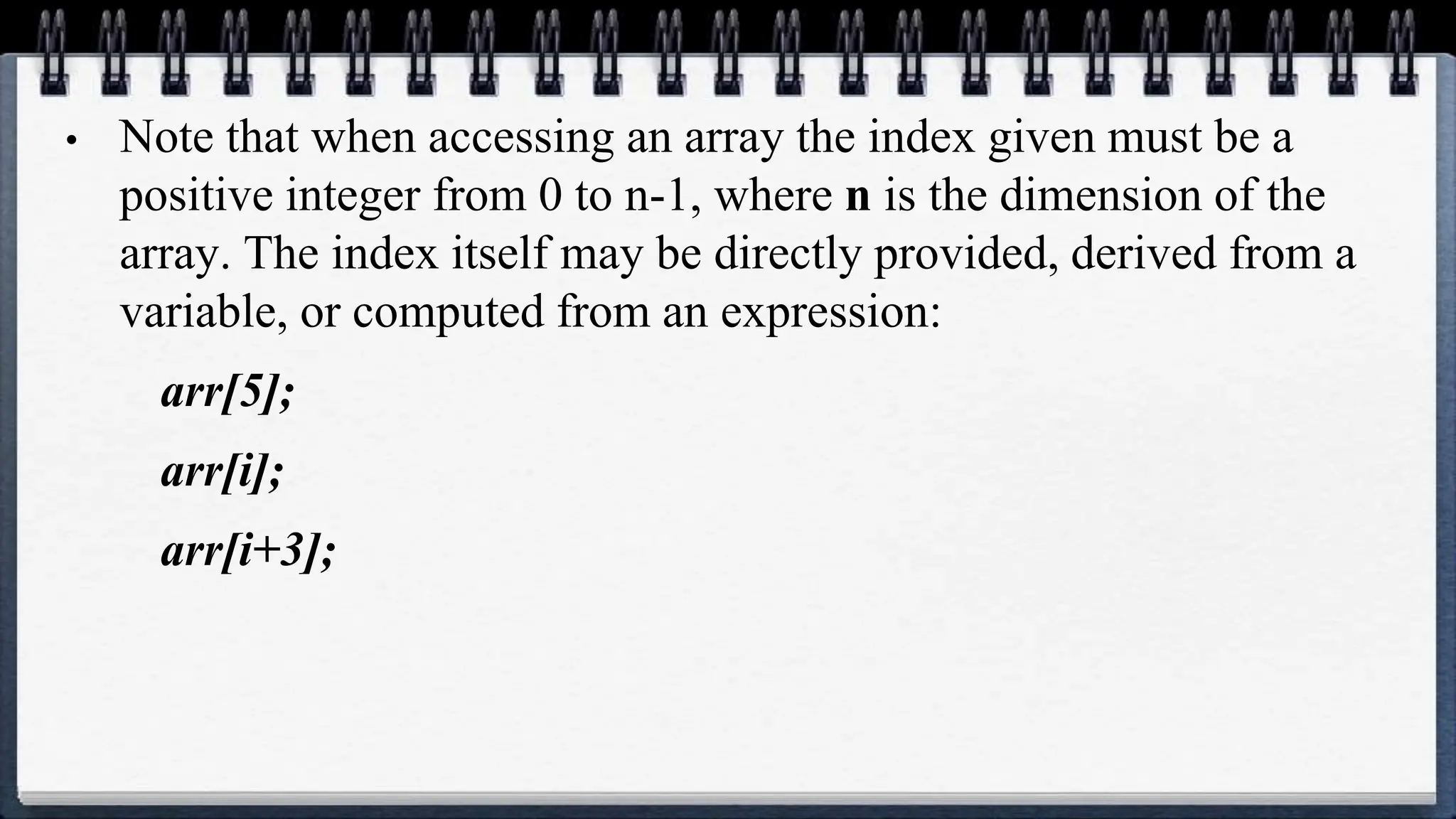 • Note that when accessing an array the index given must be a
positive integer from 0 to n-1, where n is the dimension of the
array. The index itself may be directly provided, derived from a
variable, or computed from an expression:
arr[5];
arr[i];
arr[i+3];
 