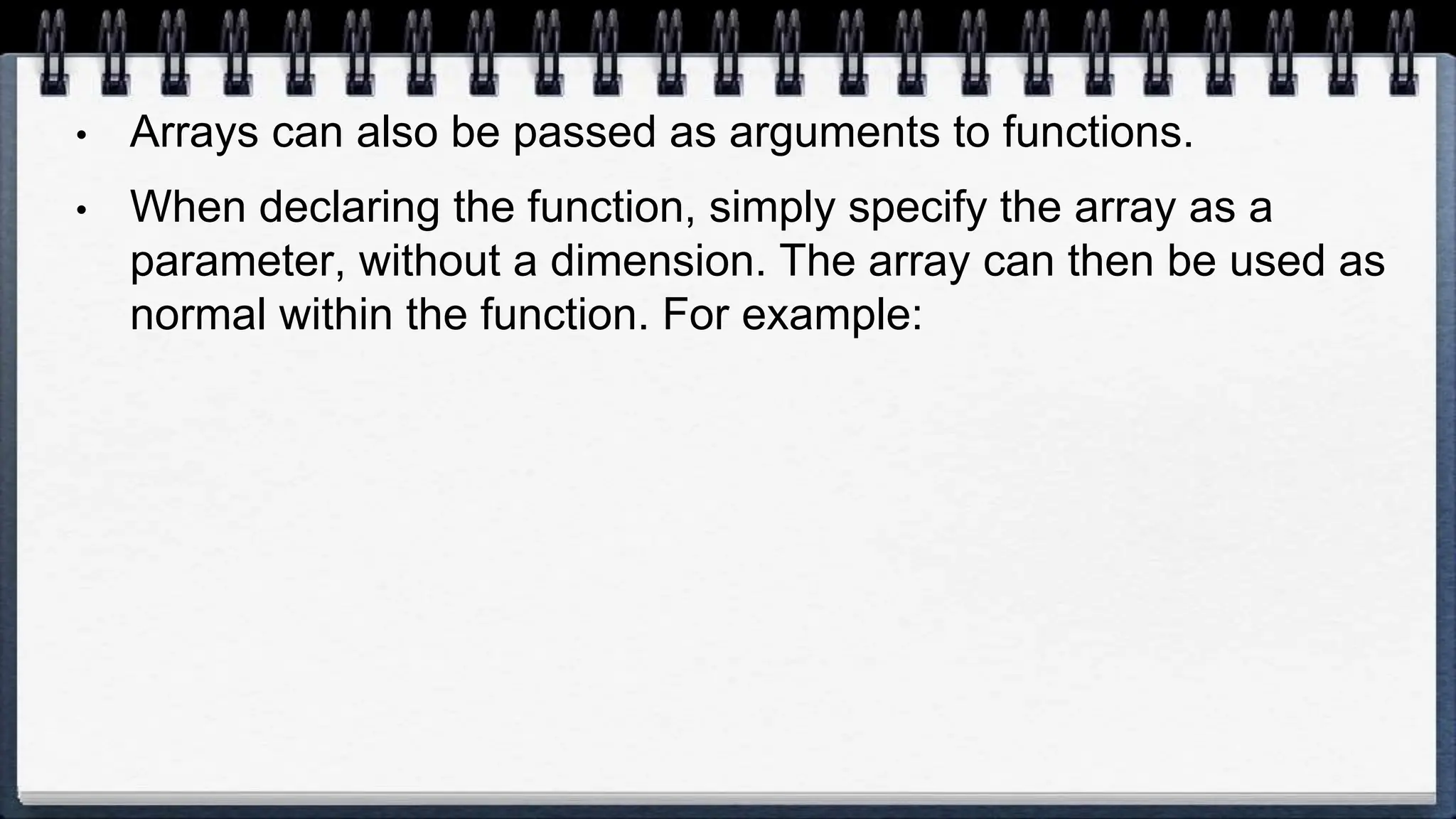• Arrays can also be passed as arguments to functions.
• When declaring the function, simply specify the array as a
parameter, without a dimension. The array can then be used as
normal within the function. For example:
 