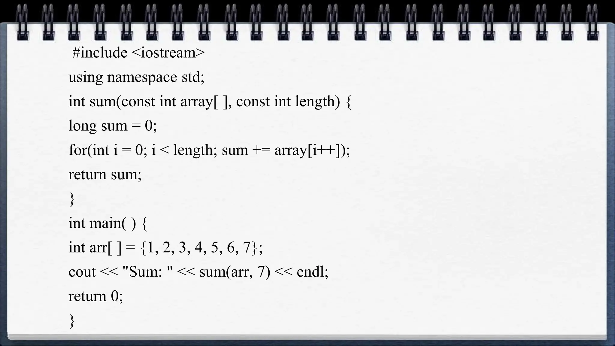 #include <iostream>
using namespace std;
int sum(const int array[ ], const int length) {
long sum = 0;
for(int i = 0; i < length; sum += array[i++]);
return sum;
}
int main( ) {
int arr[ ] = {1, 2, 3, 4, 5, 6, 7};
cout << "Sum: " << sum(arr, 7) << endl;
return 0;
}
 