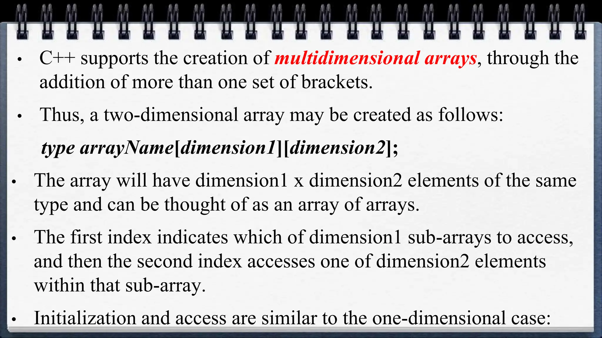 • C++ supports the creation of multidimensional arrays, through the
addition of more than one set of brackets.
• Thus, a two-dimensional array may be created as follows:
type arrayName[dimension1][dimension2];
• The array will have dimension1 x dimension2 elements of the same
type and can be thought of as an array of arrays.
• The first index indicates which of dimension1 sub-arrays to access,
and then the second index accesses one of dimension2 elements
within that sub-array.
• Initialization and access are similar to the one-dimensional case:
 